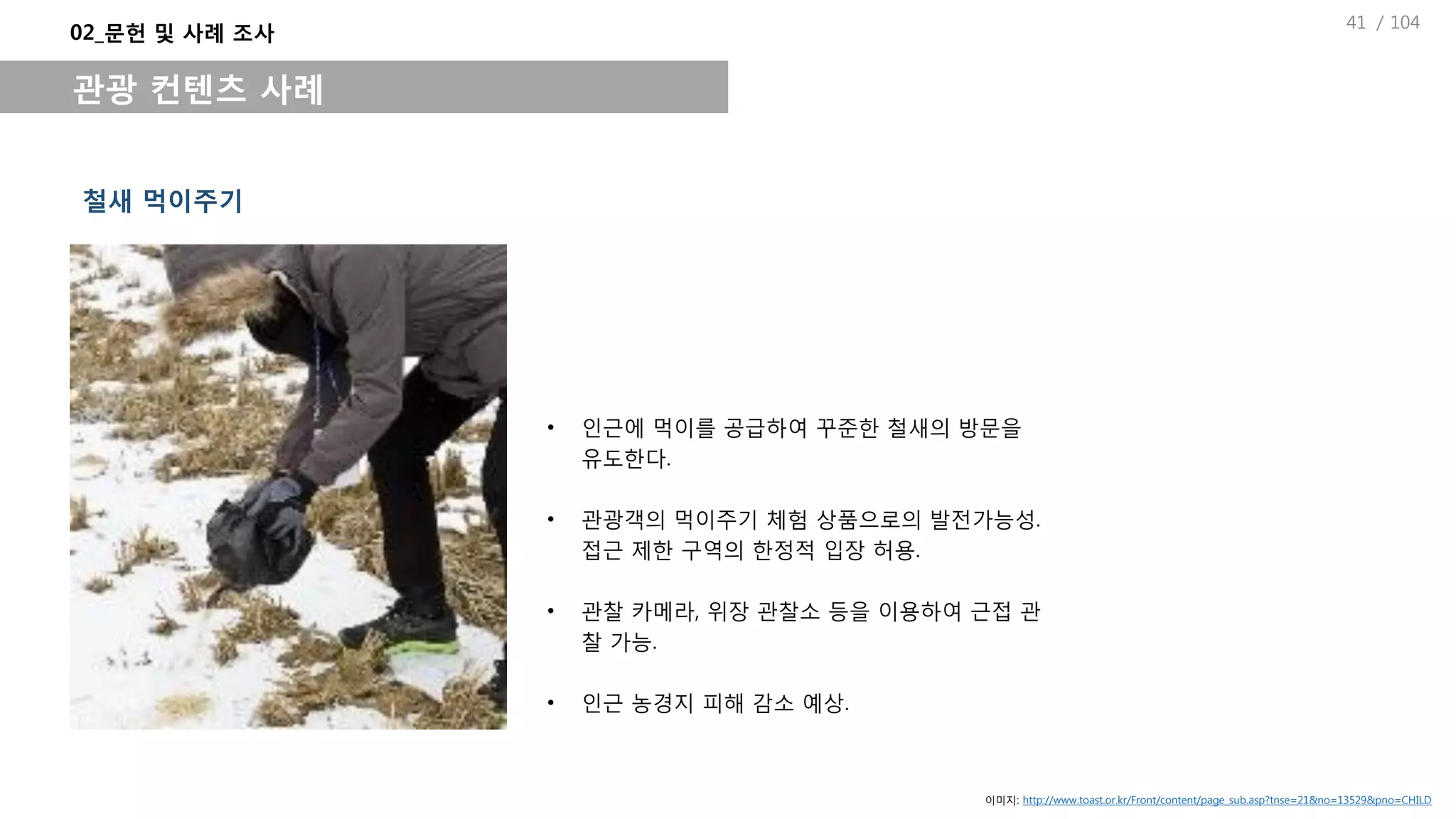 / 104
• 인근에 먹이를 공급하여 꾸준한 철새의 방문을
유도한다.
• 관광객의 먹이주기 체험 상품으로의 발전가능성.
접근 제한 구역의 한정적 입장 허용.
• 관찰 카메라, 위장 관찰소 등을 이용하여 근접 관
찰 가능.
• 인근 농경지 피해 감소 예상.
철새 먹이주기
02_문헌 및 사례 조사
관광 컨텐츠 사례
이미지: http://www.toast.or.kr/Front/content/page_sub.asp?tnse=21&no=13529&pno=CHILD
41
 