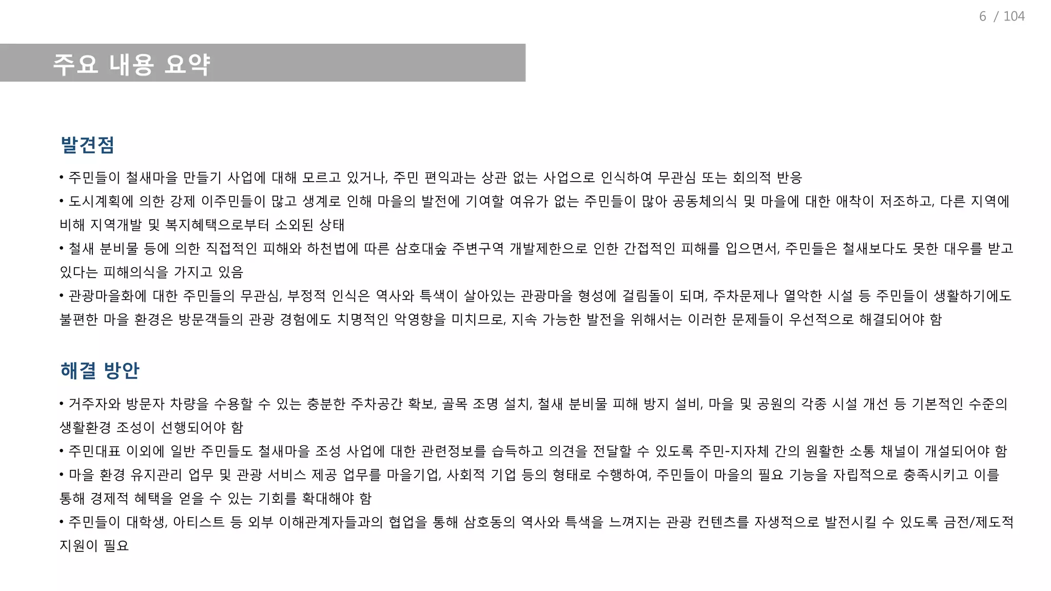 / 104
주요 내용 요약
발견점
• 주민들이 철새마을 만들기 사업에 대해 모르고 있거나, 주민 편익과는 상관 없는 사업으로 인식하여 무관심 또는 회의적 반응
• 도시계획에 의한 강제 이주민들이 많고 생계로 인해 마을의 발전에 기여할 여유가 없는 주민들이 많아 공동체의식 및 마을에 대한 애착이 저조하고, 다른 지역에
비해 지역개발 및 복지혜택으로부터 소외된 상태
• 철새 분비물 등에 의한 직접적인 피해와 하천법에 따른 삼호대숲 주변구역 개발제한으로 인한 간접적인 피해를 입으면서, 주민들은 철새보다도 못한 대우를 받고
있다는 피해의식을 가지고 있음
• 관광마을화에 대한 주민들의 무관심, 부정적 인식은 역사와 특색이 살아있는 관광마을 형성에 걸림돌이 되며, 주차문제나 열악한 시설 등 주민들이 생활하기에도
불편한 마을 환경은 방문객들의 관광 경험에도 치명적인 악영향을 미치므로, 지속 가능한 발전을 위해서는 이러한 문제들이 우선적으로 해결되어야 함
해결 방안
• 거주자와 방문자 차량을 수용할 수 있는 충분한 주차공간 확보, 골목 조명 설치, 철새 분비물 피해 방지 설비, 마을 및 공원의 각종 시설 개선 등 기본적인 수준의
생활환경 조성이 선행되어야 함
• 주민대표 이외에 일반 주민들도 철새마을 조성 사업에 대한 관련정보를 습득하고 의견을 전달할 수 있도록 주민-지자체 간의 원활한 소통 채널이 개설되어야 함
• 마을 환경 유지관리 업무 및 관광 서비스 제공 업무를 마을기업, 사회적 기업 등의 형태로 수행하여, 주민들이 마을의 필요 기능을 자립적으로 충족시키고 이를
통해 경제적 혜택을 얻을 수 있는 기회를 확대해야 함
• 주민들이 대학생, 아티스트 등 외부 이해관계자들과의 협업을 통해 삼호동의 역사와 특색을 느껴지는 관광 컨텐츠를 자생적으로 발전시킬 수 있도록 금전/제도적
지원이 필요
6
 