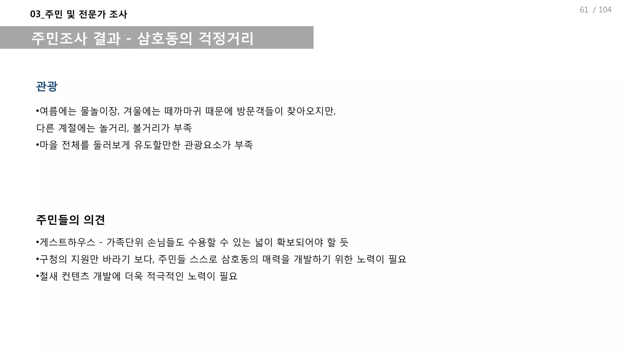 / 104
관광
03_주민 및 전문가 조사
주민조사 결과 - 삼호동의 걱정거리
•여름에는 물놀이장, 겨울에는 떼까마귀 때문에 방문객들이 찾아오지만,
다른 계절에는 놀거리, 볼거리가 부족
•마을 전체를 둘러보게 유도할만한 관광요소가 부족
•게스트하우스 - 가족단위 손님들도 수용할 수 있는 넓이 확보되어야 할 듯
•구청의 지원만 바라기 보다, 주민들 스스로 삼호동의 매력을 개발하기 위한 노력이 필요
•철새 컨텐츠 개발에 더욱 적극적인 노력이 필요
주민들의 의견
61
 