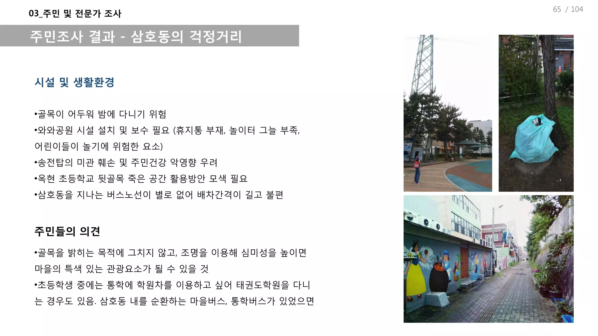 / 104
시설 및 생활환경
03_주민 및 전문가 조사
주민조사 결과 - 삼호동의 걱정거리
•골목이 어두워 밤에 다니기 위험
•와와공원 시설 설치 및 보수 필요 (휴지통 부재, 놀이터 그늘 부족,
어린이들이 놀기에 위험한 요소)
•송전탑의 미관 훼손 및 주민건강 악영향 우려
•옥현 초등학교 뒷골목 죽은 공간 활용방안 모색 필요
•삼호동을 지나는 버스노선이 별로 없어 배차간격이 길고 불편
•골목을 밝히는 목적에 그치지 않고, 조명을 이용해 심미성을 높이면
마을의 특색 있는 관광요소가 될 수 있을 것
•초등학생 중에는 통학에 학원차를 이용하고 싶어 태권도학원을 다니
는 경우도 있음. 삼호동 내를 순환하는 마을버스, 통학버스가 있었으면
주민들의 의견
65
 