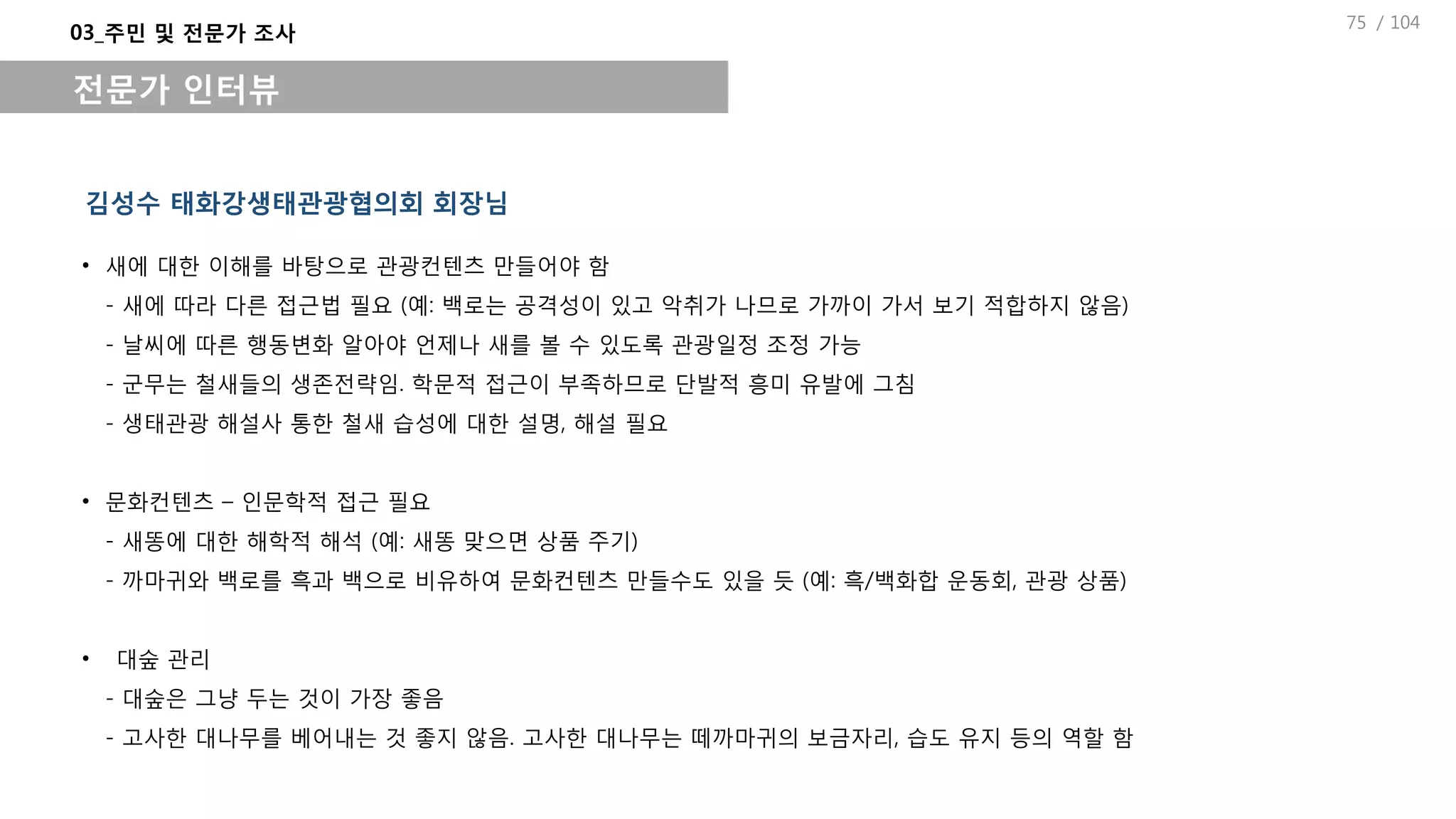 / 104
김성수 태화강생태관광협의회 회장님
03_주민 및 전문가 조사
전문가 인터뷰
• 새에 대한 이해를 바탕으로 관광컨텐츠 만들어야 함
- 새에 따라 다른 접근법 필요 (예: 백로는 공격성이 있고 악취가 나므로 가까이 가서 보기 적합하지 않음)
- 날씨에 따른 행동변화 알아야 언제나 새를 볼 수 있도록 관광일정 조정 가능
- 군무는 철새들의 생존전략임. 학문적 접근이 부족하므로 단발적 흥미 유발에 그침
- 생태관광 해설사 통한 철새 습성에 대한 설명, 해설 필요
• 문화컨텐츠 – 인문학적 접근 필요
- 새똥에 대한 해학적 해석 (예: 새똥 맞으면 상품 주기)
- 까마귀와 백로를 흑과 백으로 비유하여 문화컨텐츠 만들수도 있을 듯 (예: 흑/백화합 운동회, 관광 상품)
• 대숲 관리
- 대숲은 그냥 두는 것이 가장 좋음
- 고사한 대나무를 베어내는 것 좋지 않음. 고사한 대나무는 떼까마귀의 보금자리, 습도 유지 등의 역할 함
75
 