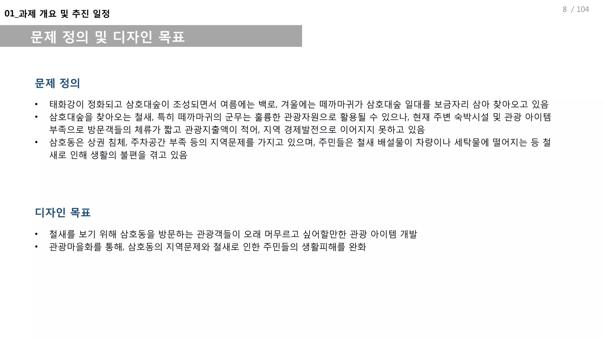 / 1048
01_과제 개요 및 추진 일정
문제 정의 및 디자인 목표
• 태화강이 정화되고 삼호대숲이 조성되면서 여름에는 백로, 겨울에는 떼까마귀가 삼호대숲 일대를 보금자리 삼아 찾아오고 있음
• 삼호대숲을 찾아오는 철새, 특히 떼까마귀의 군무는 훌륭한 관광자원으로 활용될 수 있으나, 현재 주변 숙박시설 및 관광 아이템
부족으로 방문객들의 체류가 짧고 관광지출액이 적어, 지역 경제발전으로 이어지지 못하고 있음
• 삼호동은 상권 침체, 주차공간 부족 등의 지역문제를 가지고 있으며, 주민들은 철새 배설물이 차량이나 세탁물에 떨어지는 등 철
새로 인해 생활의 불편을 겪고 있음
문제 정의
디자인 목표
• 철새를 보기 위해 삼호동을 방문하는 관광객들이 오래 머무르고 싶어할만한 관광 아이템 개발
• 관광마을화를 통해, 삼호동의 지역문제와 철새로 인한 주민들의 생활피해를 완화
 