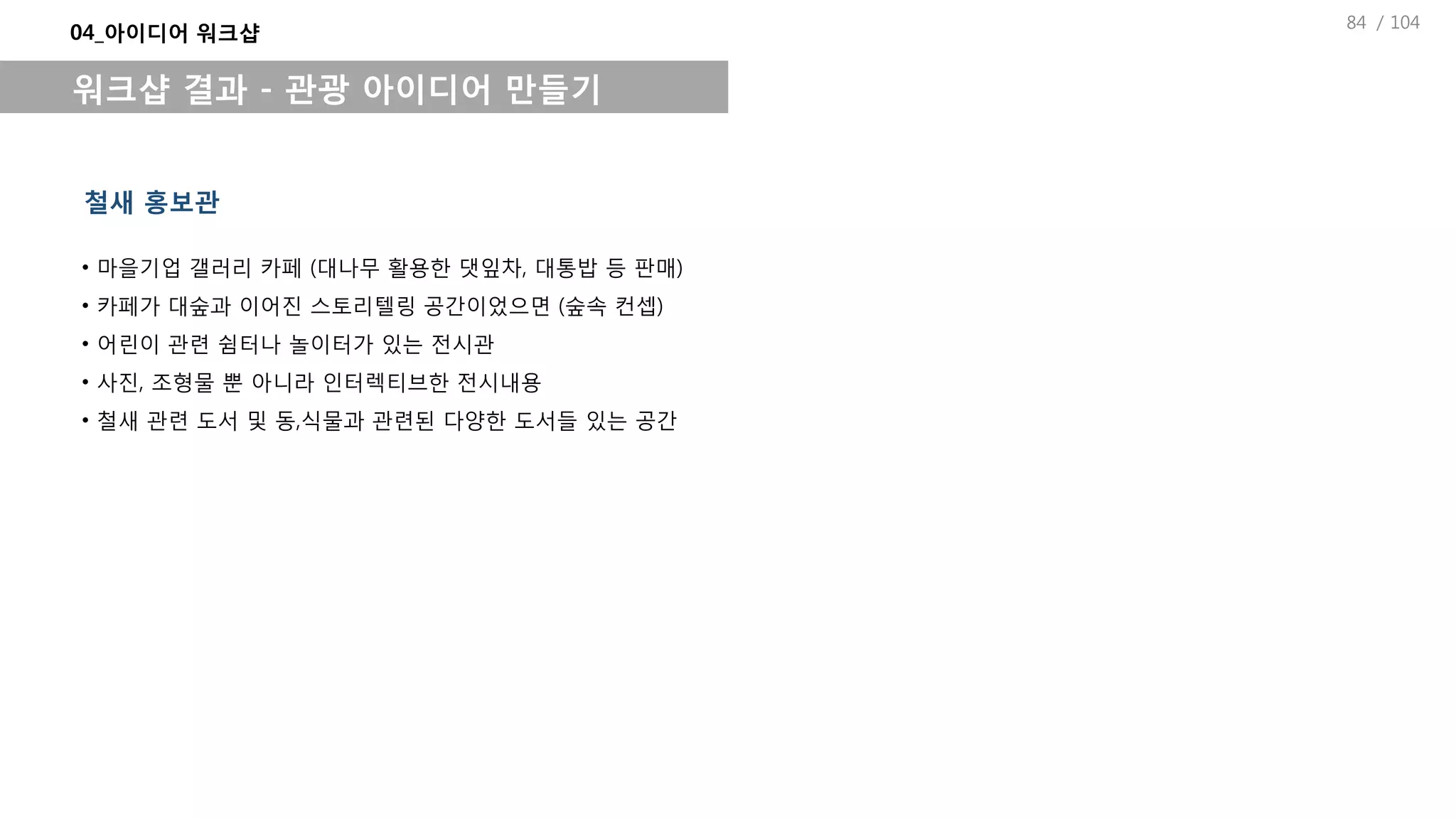 / 104
04_아이디어 워크샵
워크샵 결과 - 관광 아이디어 만들기
철새 홍보관
• 마을기업 갤러리 카페 (대나무 활용한 댓잎차, 대통밥 등 판매)
• 카페가 대숲과 이어진 스토리텔링 공간이었으면 (숲속 컨셉)
• 어린이 관련 쉼터나 놀이터가 있는 전시관
• 사진, 조형물 뿐 아니라 인터렉티브한 전시내용
• 철새 관련 도서 및 동,식물과 관련된 다양한 도서들 있는 공간
84
 