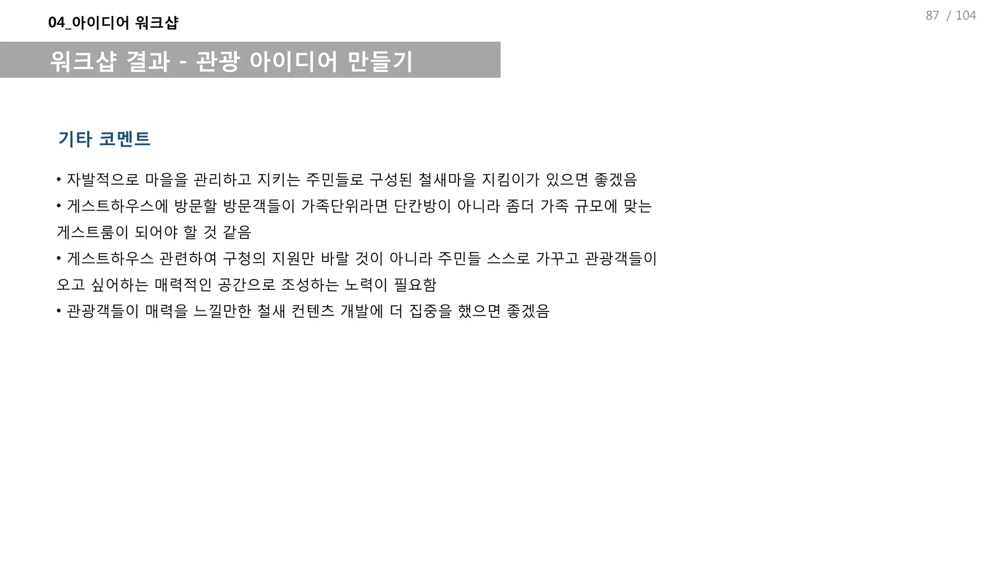 / 104
04_아이디어 워크샵
워크샵 결과 - 관광 아이디어 만들기
기타 코멘트
• 자발적으로 마을을 관리하고 지키는 주민들로 구성된 철새마을 지킴이가 있으면 좋겠음
• 게스트하우스에 방문할 방문객들이 가족단위라면 단칸방이 아니라 좀더 가족 규모에 맞는
게스트룸이 되어야 할 것 같음
• 게스트하우스 관련하여 구청의 지원만 바랄 것이 아니라 주민들 스스로 가꾸고 관광객들이
오고 싶어하는 매력적인 공간으로 조성하는 노력이 필요함
• 관광객들이 매력을 느낄만한 철새 컨텐츠 개발에 더 집중을 했으면 좋겠음
87
 