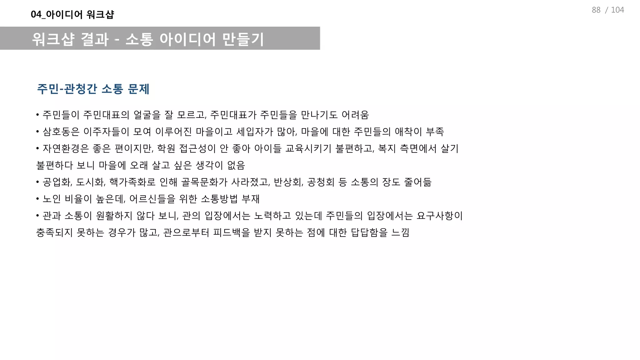 / 104
04_아이디어 워크샵
워크샵 결과 - 소통 아이디어 만들기
주민-관청간 소통 문제
• 주민들이 주민대표의 얼굴을 잘 모르고, 주민대표가 주민들을 만나기도 어려움
• 삼호동은 이주자들이 모여 이루어진 마을이고 세입자가 많아, 마을에 대한 주민들의 애착이 부족
• 자연환경은 좋은 편이지만, 학원 접근성이 안 좋아 아이들 교육시키기 불편하고, 복지 측면에서 살기
불편하다 보니 마을에 오래 살고 싶은 생각이 없음
• 공업화, 도시화, 핵가족화로 인해 골목문화가 사라졌고, 반상회, 공청회 등 소통의 장도 줄어듦
• 노인 비율이 높은데, 어르신들을 위한 소통방법 부재
• 관과 소통이 원활하지 않다 보니, 관의 입장에서는 노력하고 있는데 주민들의 입장에서는 요구사항이
충족되지 못하는 경우가 많고, 관으로부터 피드백을 받지 못하는 점에 대한 답답함을 느낌
88
 