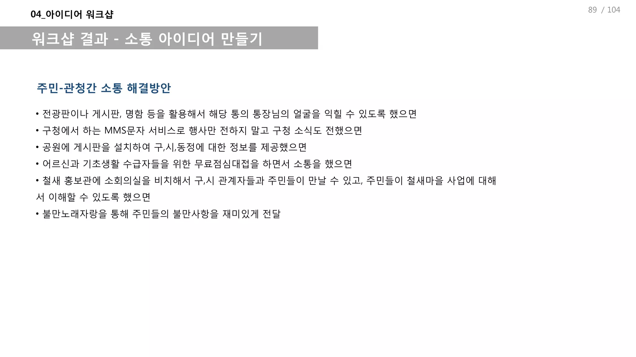 / 104
04_아이디어 워크샵
워크샵 결과 - 소통 아이디어 만들기
주민-관청간 소통 해결방안
• 전광판이나 게시판, 명함 등을 활용해서 해당 통의 통장님의 얼굴을 익힐 수 있도록 했으면
• 구청에서 하는 MMS문자 서비스로 행사만 전하지 말고 구청 소식도 전했으면
• 공원에 게시판을 설치하여 구,시,동정에 대한 정보를 제공했으면
• 어르신과 기초생활 수급자들을 위한 무료점심대접을 하면서 소통을 했으면
• 철새 홍보관에 소회의실을 비치해서 구,시 관계자들과 주민들이 만날 수 있고, 주민들이 철새마을 사업에 대해
서 이해할 수 있도록 했으면
• 불만노래자랑을 통해 주민들의 불만사항을 재미있게 전달
89
 