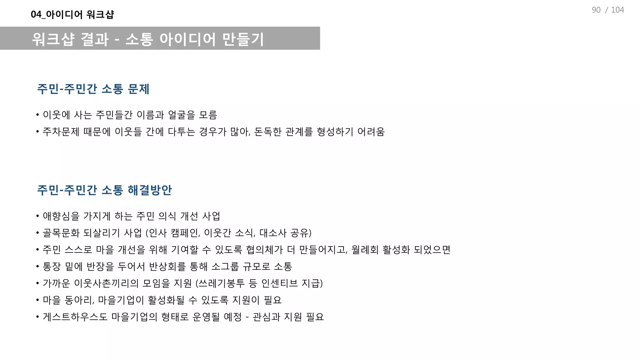 / 104
04_아이디어 워크샵
워크샵 결과 - 소통 아이디어 만들기
주민-주민간 소통 문제
• 이웃에 사는 주민들간 이름과 얼굴을 모름
• 주차문제 때문에 이웃들 간에 다투는 경우가 많아, 돈독한 관계를 형성하기 어려움
주민-주민간 소통 해결방안
• 애향심을 가지게 하는 주민 의식 개선 사업
• 골목문화 되살리기 사업 (인사 캠페인, 이웃간 소식, 대소사 공유)
• 주민 스스로 마을 개선을 위해 기여할 수 있도록 협의체가 더 만들어지고, 월례회 활성화 되었으면
• 통장 밑에 반장을 두어서 반상회를 통해 소그룹 규모로 소통
• 가까운 이웃사촌끼리의 모임을 지원 (쓰레기봉투 등 인센티브 지급)
• 마을 동아리, 마을기업이 활성화될 수 있도록 지원이 필요
• 게스트하우스도 마을기업의 형태로 운영될 예정 - 관심과 지원 필요
90
 