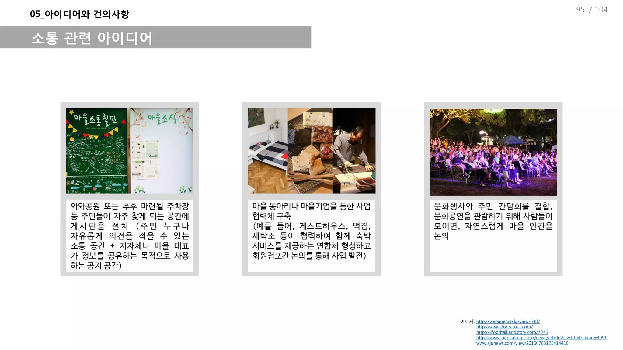 / 104
05_아이디어와 건의사항
소통 관련 아이디어
이미지: http://wepaper.co.kr/view/6487
http://www.dobratour.com/
http://kfoodtalker.tistory.com/7075
http://www.jungculture.co.kr/news/articleView.html?idxno=4091
www.ajunews.com/view/20160703125414410
95
 