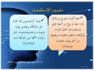 ‫اإلستقصاء‬ ‫مفهوم‬
‫فه‬‫ر‬‫ع‬"‫مع‬ ‫نه‬‫أ‬‫أ‬‫ب‬ ‫سون‬‫يل‬‫ش‬‫ا‬‫ر‬‫ية‬‫ل‬
‫شلكة‬‫مل‬‫ا‬ ‫حل‬,‫ي‬‫ل‬‫و‬‫ت‬ ‫تضمن‬‫ي‬‫و‬‫د‬
‫يات‬‫ض‬‫بارهافر‬‫خت‬‫ا‬‫و‬ ‫يات‬‫ض‬‫فر‬‫ثل‬‫مت‬
‫ذ‬ ‫شلكة‬‫مل‬‫ا‬ ‫عن‬ ‫متةل‬‫حم‬ ‫جاابت‬‫ا‬‫ات‬
‫العالقة‬(.2)
‫وزمالؤ‬ ‫جورج‬ ‫نيث‬‫ي‬‫ك‬ ‫فه‬‫ر‬‫ع‬‫ه‬
‫نه‬‫أ‬‫أ‬‫ب‬:‫ا‬ ‫تعمل‬‫ل‬‫ا‬ ‫من‬ ‫نوع‬ ‫و‬‫أ‬‫أ‬ ‫منط‬‫ذلي‬
‫ات‬‫ر‬‫هما‬ ‫تعمل‬‫مل‬‫ا‬ ‫فيه‬ ‫تخدم‬‫س‬‫ي‬
‫املعلومات‬ ‫نظمي‬‫ت‬‫ل‬ ‫اجتاهات‬‫و‬‫ميها‬‫و‬‫تق‬‫و‬
‫معلومات‬ ‫يد‬‫ل‬‫و‬‫ت‬ ‫جل‬‫أ‬‫أ‬ ‫من‬
‫جديدة‬(1)
(1)،(2()‫الديب‬ ‫وفتحي‬ ‫عمرية‬ ‫بسيوين‬ ‫اهيم‬‫ر‬‫اب‬,1970.)
01/06/143812
 