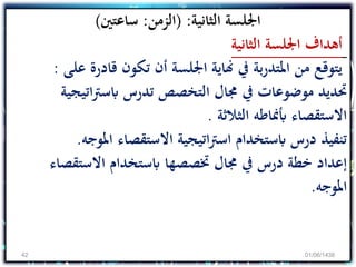 ‫الثانية‬ ‫اجللسة‬( :‫الزمن‬:‫ساعتني‬)
‫الثانية‬ ‫اجللسة‬ ‫أهداف‬
‫قادرة‬ ‫تكون‬ ‫أن‬ ‫اجللسة‬ ‫هناية‬ ‫يف‬ ‫بة‬‫ر‬‫املتد‬ ‫من‬ ‫يتوقع‬‫على‬:
‫ات‬‫رت‬‫ابس‬ ‫تدرس‬ ‫التخصص‬ ‫جمال‬ ‫يف‬ ‫موضوعات‬ ‫حتديد‬‫يجية‬
‫الثالثة‬ ‫أبمناطه‬ ‫االستقصاء‬.
‫املو‬ ‫االستقصاء‬ ‫اتيجية‬‫رت‬‫اس‬ ‫ابستخدام‬ ‫درس‬ ‫تنفيذ‬‫جه‬.
‫االستقص‬ ‫ابستخدام‬ ‫ختصصها‬ ‫جمال‬ ‫يف‬ ‫درس‬ ‫خطة‬ ‫إعداد‬‫اء‬
‫املوجه‬.
01/06/143842
 