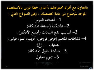 ‫ابالستق‬ ‫درس‬ ‫خطة‬ ‫،أعدي‬ ‫جمموعتك‬ ‫اد‬‫ر‬‫أف‬ ‫مع‬ ‫ابلتعاون‬‫صاء‬
‫التايل‬ ‫النموذج‬ ‫وفق‬ ، ‫ختصصك‬ ‫مادة‬ ‫من‬ ‫ملوضوع‬ ‫املوجه‬:
1-‫الدرس‬ ‫أهداف‬:
2-‫املشكلة‬(‫املشكلة‬ ‫صياغة‬:)
3-‫البياانت‬ ‫مجع‬ ‫أساليب‬(‫األفكار‬ ‫جتميع‬:)
4-‫املتعلم‬ ‫نشاطات‬(‫ق‬ ،‫تنبؤ‬ ،‫يب‬‫ر‬‫جت‬ ،‫فروض‬ ‫فرض‬،‫ياس‬
‫تصنيف‬...‫إخل‬:)
5-‫املشكلة‬ ‫حلول‬ ‫مناقشة‬:
6-‫احللول‬ ‫تقومي‬
01/06/143849
 