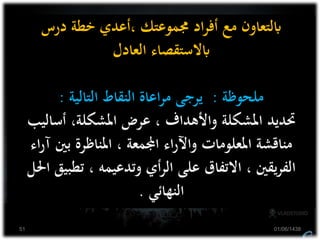 ‫درس‬ ‫خطة‬ ‫،أعدي‬ ‫جمموعتك‬ ‫اد‬‫ر‬‫أف‬ ‫مع‬ ‫ابلتعاون‬
‫العادل‬ ‫ابالستقصاء‬
‫ملحوظة‬:‫التالية‬ ‫النقاط‬ ‫اعاة‬‫ر‬‫م‬ ‫يرجى‬:
‫أساليب‬ ،‫املشكلة‬ ‫عرض‬ ، ‫واألهداف‬ ‫املشكلة‬ ‫حتديد‬
‫آ‬ ‫بني‬ ‫املناظرة‬ ، ‫اجملمعة‬ ‫اء‬‫ر‬‫واآل‬ ‫املعلومات‬ ‫مناقشة‬‫اء‬‫ر‬
‫تطب‬ ، ‫وتدعيمه‬ ‫أي‬‫ر‬‫ال‬ ‫على‬ ‫االتفاق‬ ، ‫يقني‬‫ر‬‫الف‬‫احلل‬ ‫يق‬
‫النهائي‬.
01/06/143851
 