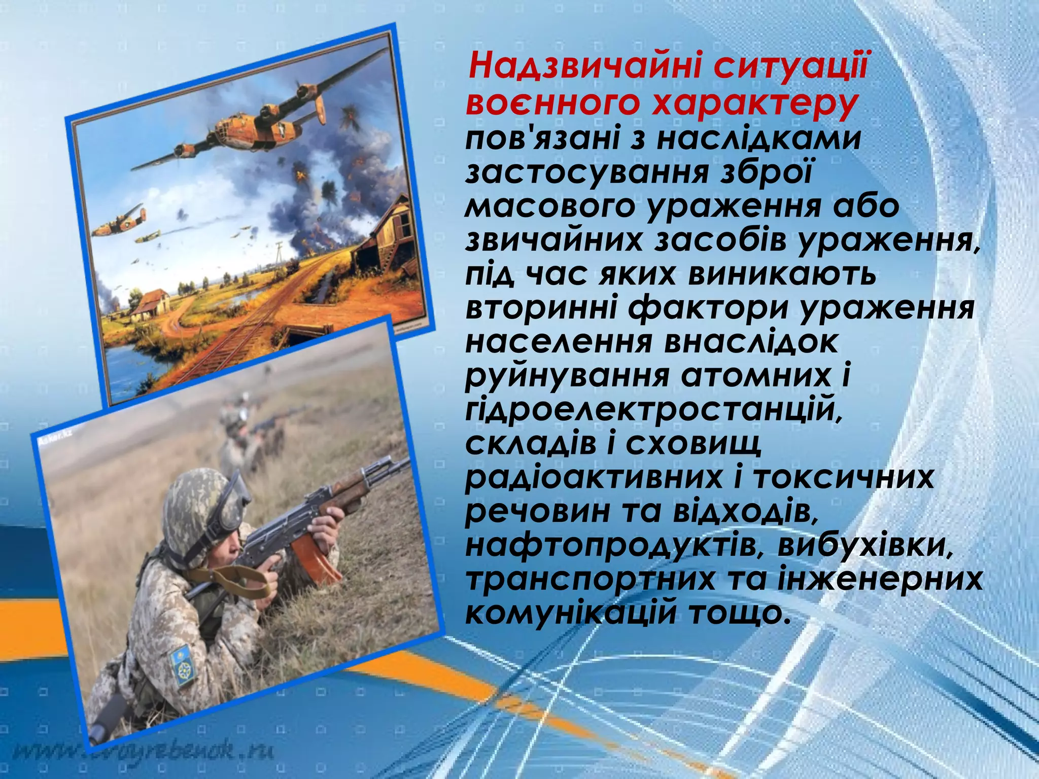 Надзвичайні ситуації
воєнного характеру
пов'язані з наслідками
застосування зброї
масового ураження або
звичайних засобів ураження,
під час яких виникають
вторинні фактори ураження
населення внаслідок
руйнування атомних і
гідроелектростанцій,
складів і сховищ
радіоактивних і токсичних
речовин та відходів,
нафтопродуктів, вибухівки,
транспортних та інженерних
комунікацій тощо.
 