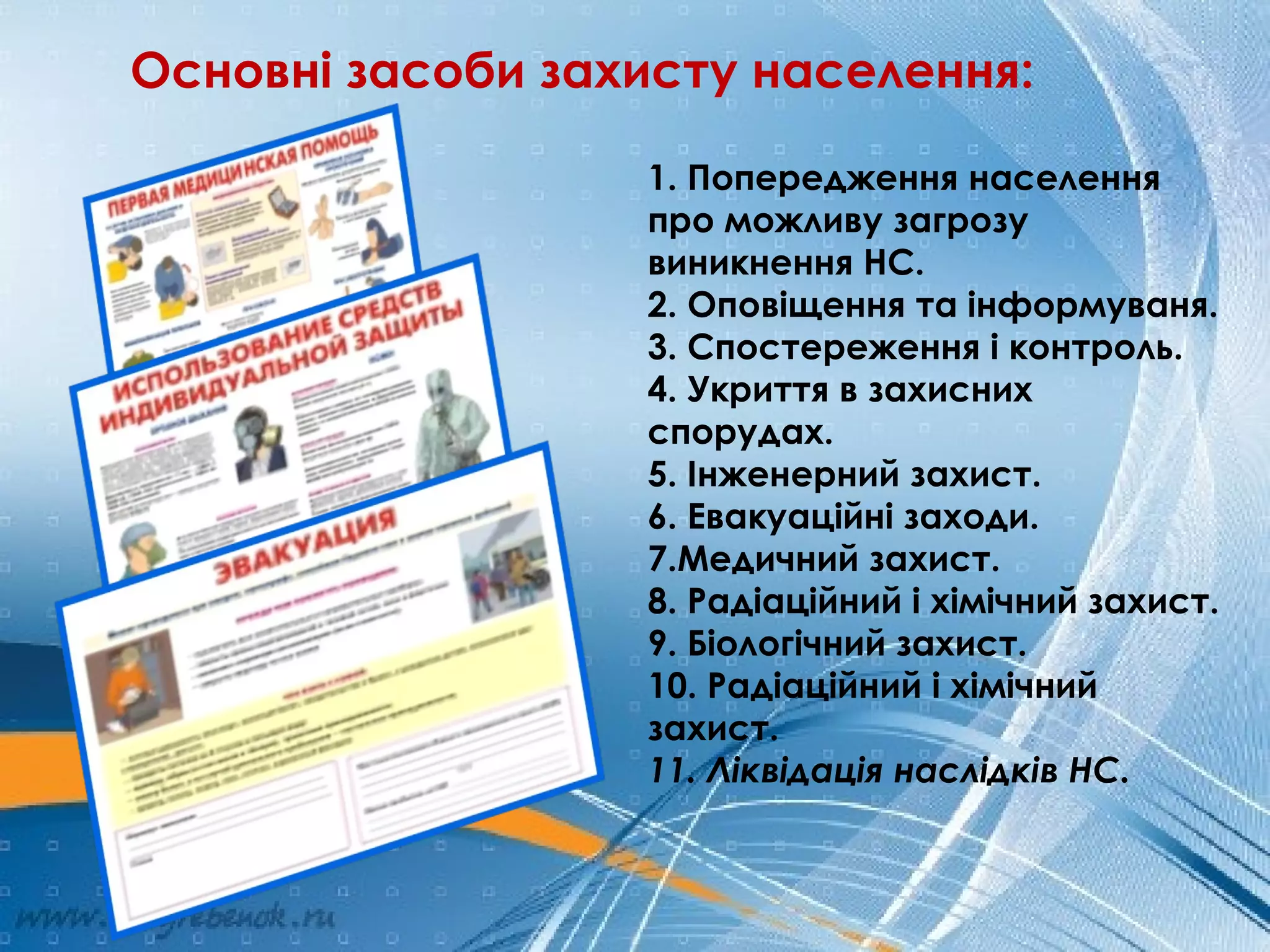 Основні засоби захисту населення:
1. Попередження населення
про можливу загрозу
виникнення НС.
2. Оповіщення та інформуваня.
3. Спостереження і контроль.
4. Укриття в захисних
спорудах.
5. Інженерний захист.
6. Евакуаційні заходи.
7.Медичний захист.
8. Радіаційний і хімічний захист.
9. Біологічний захист.
10. Радіаційний і хімічний
захист.
11. Ліквідація наслідків НС.
 