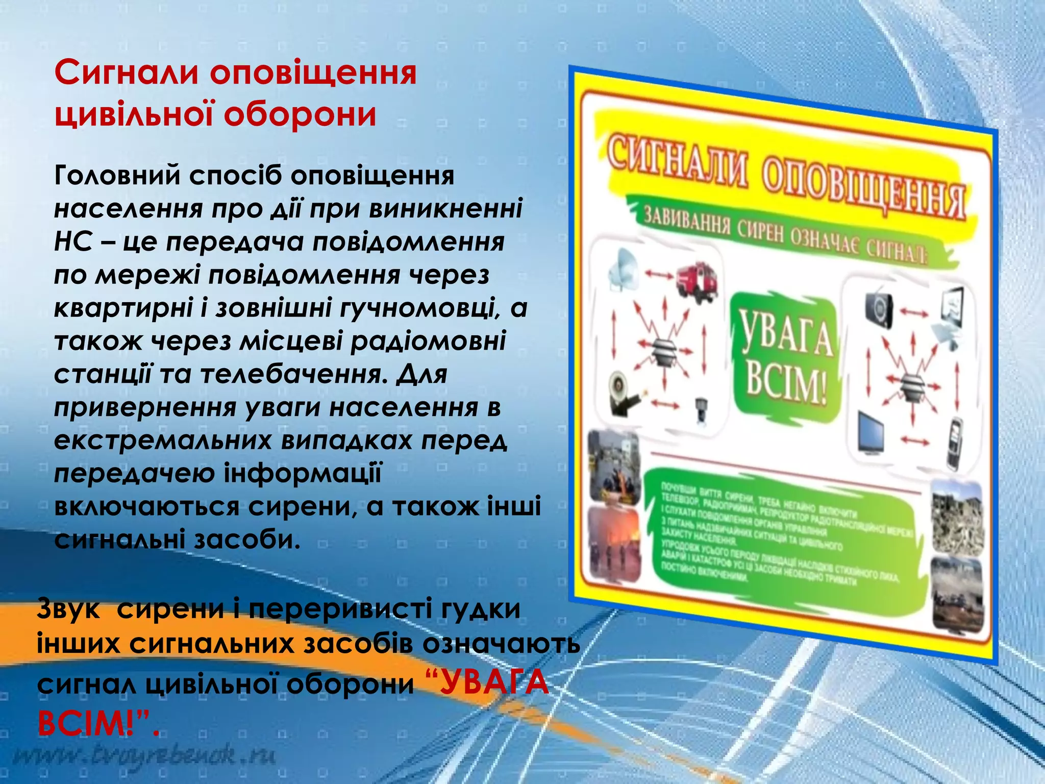 Сигнали оповіщення
цивільної оборони
Головний спосіб оповіщення
населення про дії при виникненні
НС – це передача повідомлення
по мережі повідомлення через
квартирні і зовнішні гучномовці, а
також через місцеві радіомовні
станції та телебачення. Для
привернення уваги населення в
екстремальних випадках перед
передачею інформації
включаються сирени, а також інші
сигнальні засоби.
Звук сирени і переривисті гудки
інших сигнальних засобів означають
сигнал цивільної оборони “УВАГА
ВСІМ!”.
 