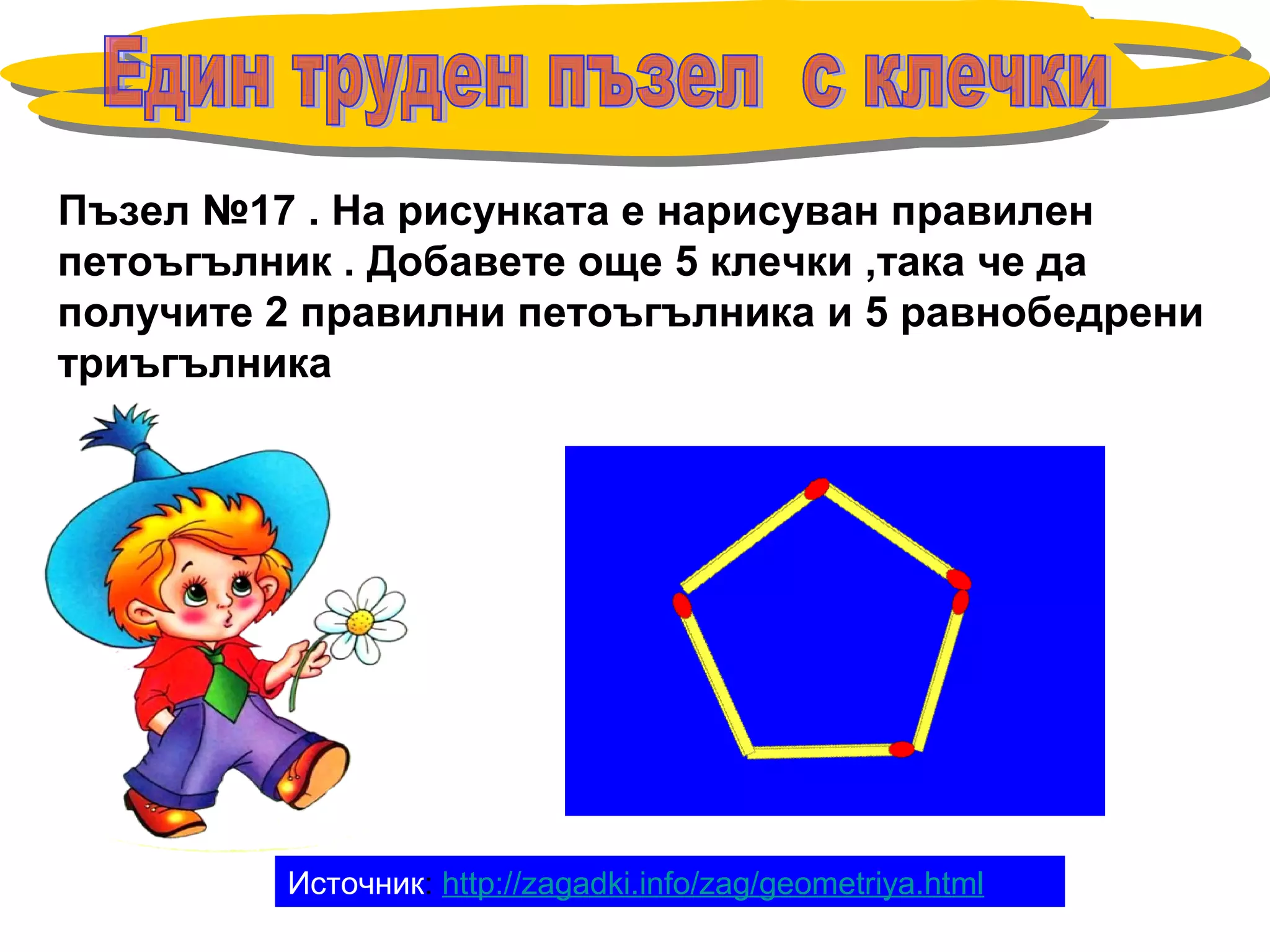 Пъзел №17 . На рисунката е нарисуван правилен
петоъгълник . Добавете още 5 клечки ,така че да
получите 2 правилни петоъгълника и 5 равнобедрени
триъгълника
Источник: http://zagadki.info/zag/geometriya.html
 