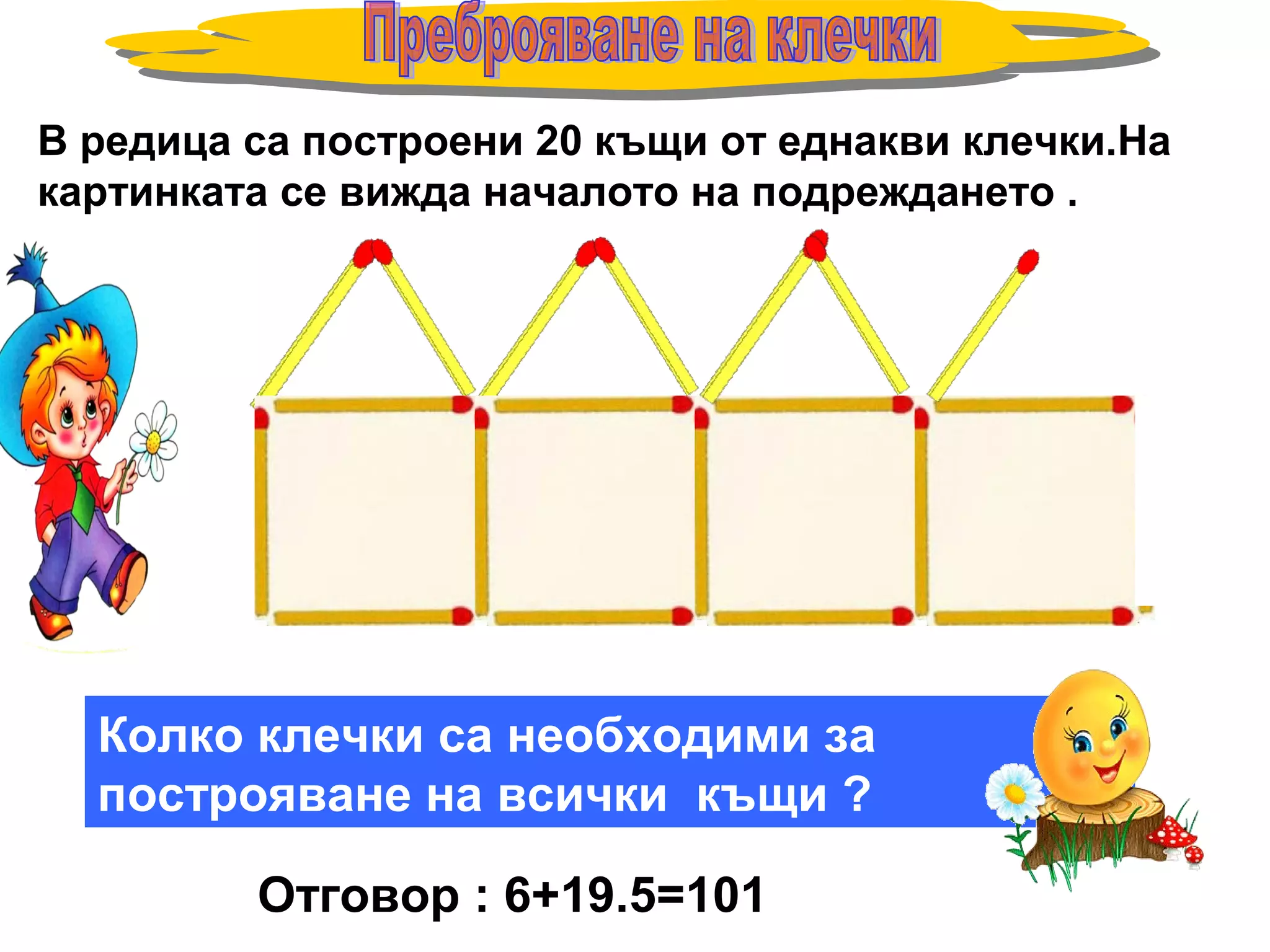 В редица са построени 20 къщи от еднакви клечки.На
картинката се вижда началото на подреждането .
Колко клечки са необходими за
построяване на всички къщи ?
Отговор : 6+19.5=101
 