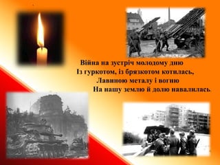 .
Війна на зустріч молодому дню
Із гуркотом, із брязкотом котилась,
Лавиною металу і вогню
На нашу землю й долю навалилась.
 