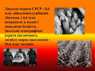 Людські втрати СРСР - 8,6
млн. військовослужбовців
убитими, і 4,4 млн.
потрапили в полон і
зниклими безвісти .
Загальні демографічні
втрати (включають
загибле мирне населення) -
26,6 млн. чоловік.
 