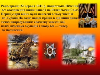 Рано-вранці 22 червня 1941 р. нацистська Німеччина
без оголошення війни напала на Радянський Союз.
Перші удари війни були нанесені в тому числі й
по Україні.На долю нашої країни в цій війні випали
тяжкі випробування: спочатку запеклі бої,
потім німецька окупація і знову бої — тепер
за звільнення.
 