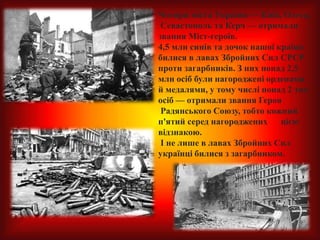 Чотири міста України — Київ, Одеса,
Севастополь та Керч — отримали
звання Міст-героїв.
4,5 млн синів та дочок нашої країни
билися в лавах Збройних Сил СРСР
проти загарбників. З них понад 2,5
млн осіб були нагороджені орденами
й медалями, у тому числі понад 2 тис.
осіб — отримали звання Героя
Радянського Союзу, тобто кожний
п'ятий серед нагороджених цією
відзнакою.
І не лише в лавах Збройних Сил
українці билися з загарбником.
 