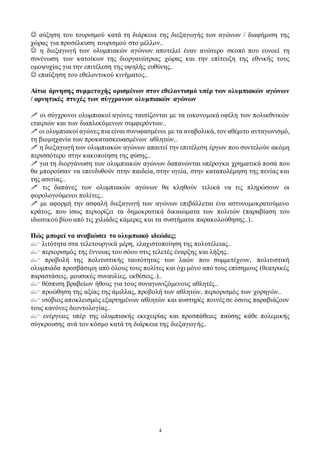 4
 αύξηση του τουρισμού κατά τη διάρκεια της διεξαγωγής των αγώνων / διαφήμιση της
χώρας για προσέλκυση τουρισμού στο μέλλον..
 η διεξαγωγή των ολυμπιακών αγώνων αποτελεί έναν ανώτερο σκοπό που ευνοεί τη
συνένωση των κατοίκων της διοργανώτριας χώρας και την επίτευξη της εθνικής τους
ομοψυχίας για την επιτέλεση της υψηλής ευθύνης..
 επαύξηση του εθελοντικού κινήματος..
Αίτια άρνησης συμμετοχής ορισμένων στον εθελοντισμό υπέρ των ολυμπιακών αγώνων
/ αρνητικές πτυχές των σύγχρονων ολυμπιακών αγώνων
 οι σύγχρονοι ολυμπιακοί αγώνες ταυτίζονται με τα οικονομικά οφέλη των πολυεθνικών
εταιριών και των διαπλεκόμενων συμφερόντων..
 οι ολυμπιακοί αγώνες πια είναι συνυφασμένοι με τα αναβολικά, τον αθέμιτο ανταγωνισμό,
τη βιομηχανία των προκατασκευασμένων αθλητών..
 η διεξαγωγή των ολυμπιακών αγώνων απαιτεί την επιτέλεση έργων που συντελούν ακόμη
περισσότερο στην κακοποίηση της φύσης..
 για τη διοργάνωση των ολυμπιακών αγώνων δαπανώνται υπέρογκα χρηματικά ποσά που
θα μπορούσαν να επενδυθούν στην παιδεία, στην υγεία, στην καταπολέμηση της πενίας και
της ασιτίας..
 τις δαπάνες των ολυμπιακών αγώνων θα κληθούν τελικά να τις πληρώσουν οι
φορολογούμενοι πολίτες..
 με αφορμή την ασφαλή διεξαγωγή των αγώνων επιβάλλεται ένα αστυνομοκρατούμενο
κράτος, που ίσως περιορίζει τα δημοκρατικά δικαιώματα των πολιτών (παραβίαση του
ιδιωτικού βίου από τις χιλιάδες κάμερες και τα συστήματα παρακολούθησης..)..
Πώς μπορεί να αναβιώσει το ολυμπιακό ιδεώδες;
 λιτότητα στα τελετουργικά μέρη, ελαχιστοποίηση της πολυτέλειας..
 περιορισμός της έννοιας του σόου στις τελετές έναρξης και λήξης..
 προβολή της πολιτιστικής ταυτότητας των λαών που συμμετέχουν, πολιτιστική
ολυμπιάδα προσβάσιμη από όλους τους πολίτες και όχι μόνο από τους επίσημους (θεατρικές
παραστάσεις, μουσικές συναυλίες, εκθέσεις..)..
 θέσπιση βραβείων ήθους για τους συναγωνιζόμενους αθλητές..
 προώθηση της αξίας της άμιλλας, προβολή των αθλητών, περιορισμός των χορηγών..
 ισόβιος αποκλεισμός εξαρτημένων αθλητών και αυστηρές ποινές σε όσους παραβιάζουν
τους κανόνες δεοντολογίας..
 ενέργειες υπέρ της ολυμπιακής εκεχειρίας και προσπάθειες παύσης κάθε πολεμικής
σύγκρουσης ανά τον κόσμο κατά τη διάρκεια της διεξαγωγής..
 