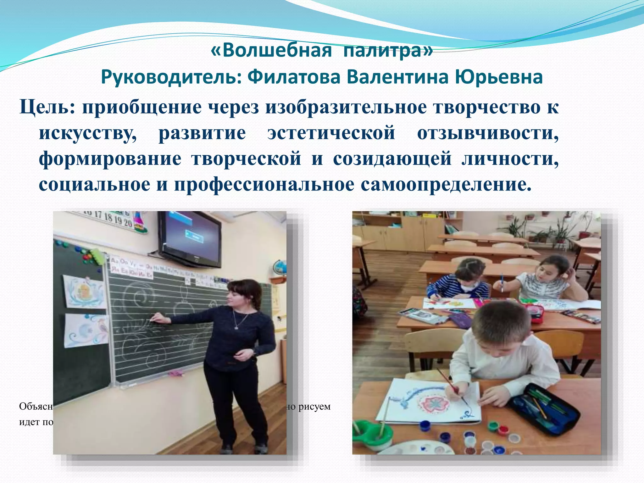 «Волшебная палитра»
Руководитель: Филатова Валентина Юрьевна
Цель: приобщение через изобразительное творчество к
искусству, развитие эстетической отзывчивости,
формирование творческой и созидающей личности,
социальное и профессиональное самоопределение.
Объяснение процесса рисования Последовательно рисуем Демонстрация лучших работ
идет поэтапно в альбомах
 