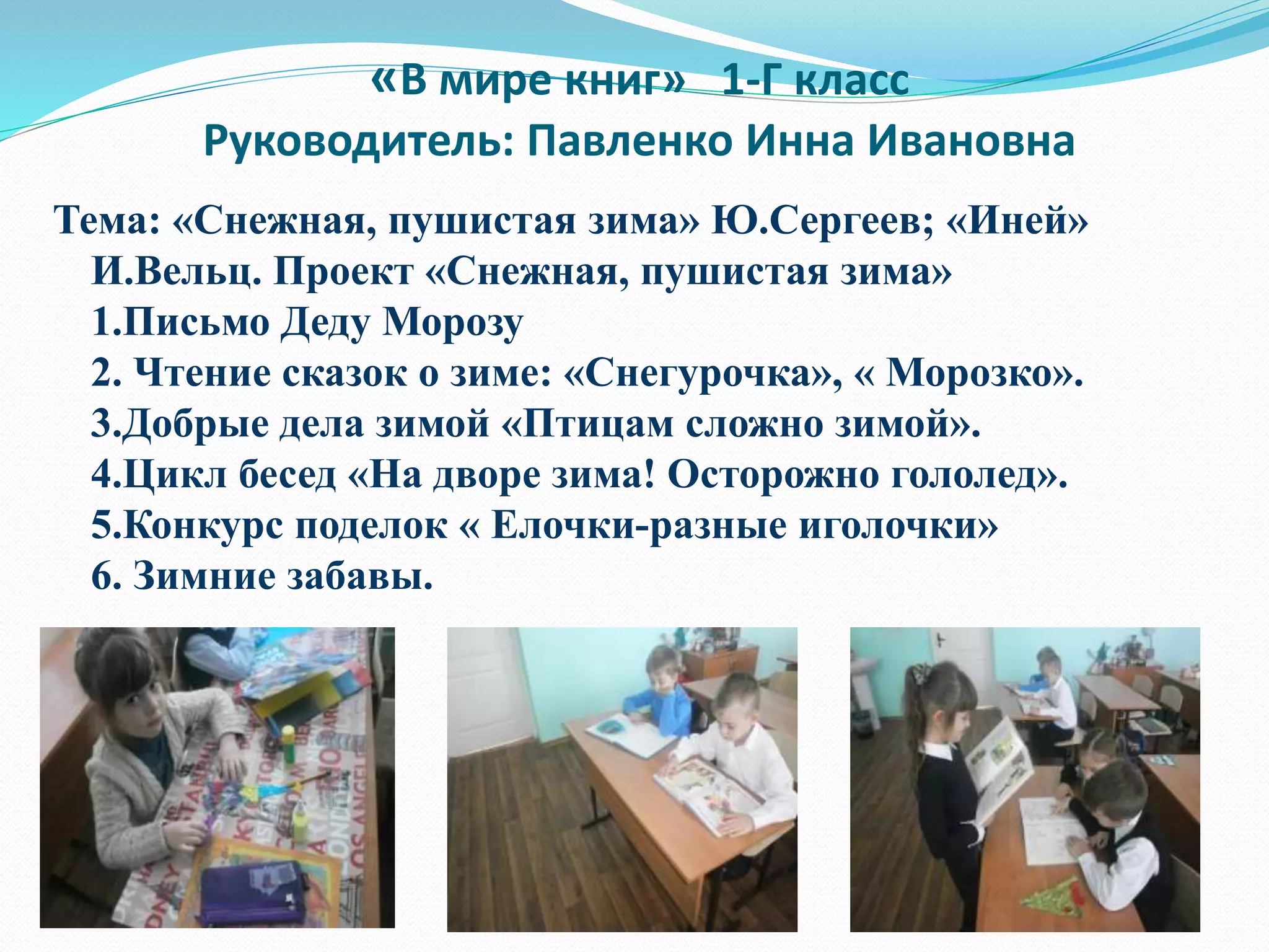 «В мире книг» 1-Г класс
Руководитель: Павленко Инна Ивановна
Тема: «Снежная, пушистая зима» Ю.Сергеев; «Иней»
И.Вельц. Проект «Снежная, пушистая зима»
1.Письмо Деду Морозу
2. Чтение сказок о зиме: «Снегурочка», « Морозко».
3.Добрые дела зимой «Птицам сложно зимой».
4.Цикл бесед «На дворе зима! Осторожно гололед».
5.Конкурс поделок « Елочки-разные иголочки»
6. Зимние забавы.
 