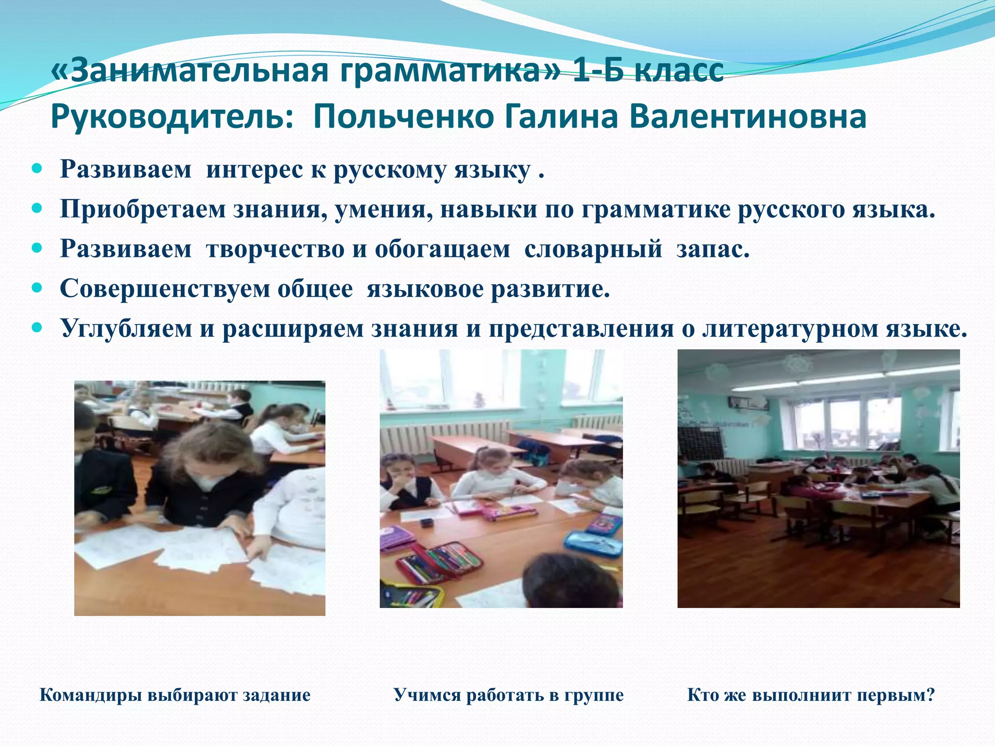 «Занимательная грамматика» 1-Б класс
Руководитель: Польченко Галина Валентиновна
 Развиваем интерес к русскому языку .
 Приобретаем знания, умения, навыки по грамматике русского языка.
 Развиваем творчество и обогащаем словарный запас.
 Совершенствуем общее языковое развитие.
 Углубляем и расширяем знания и представления о литературном языке.
Командиры выбирают задание Учимся работать в группе Кто же выполниит первым?
 