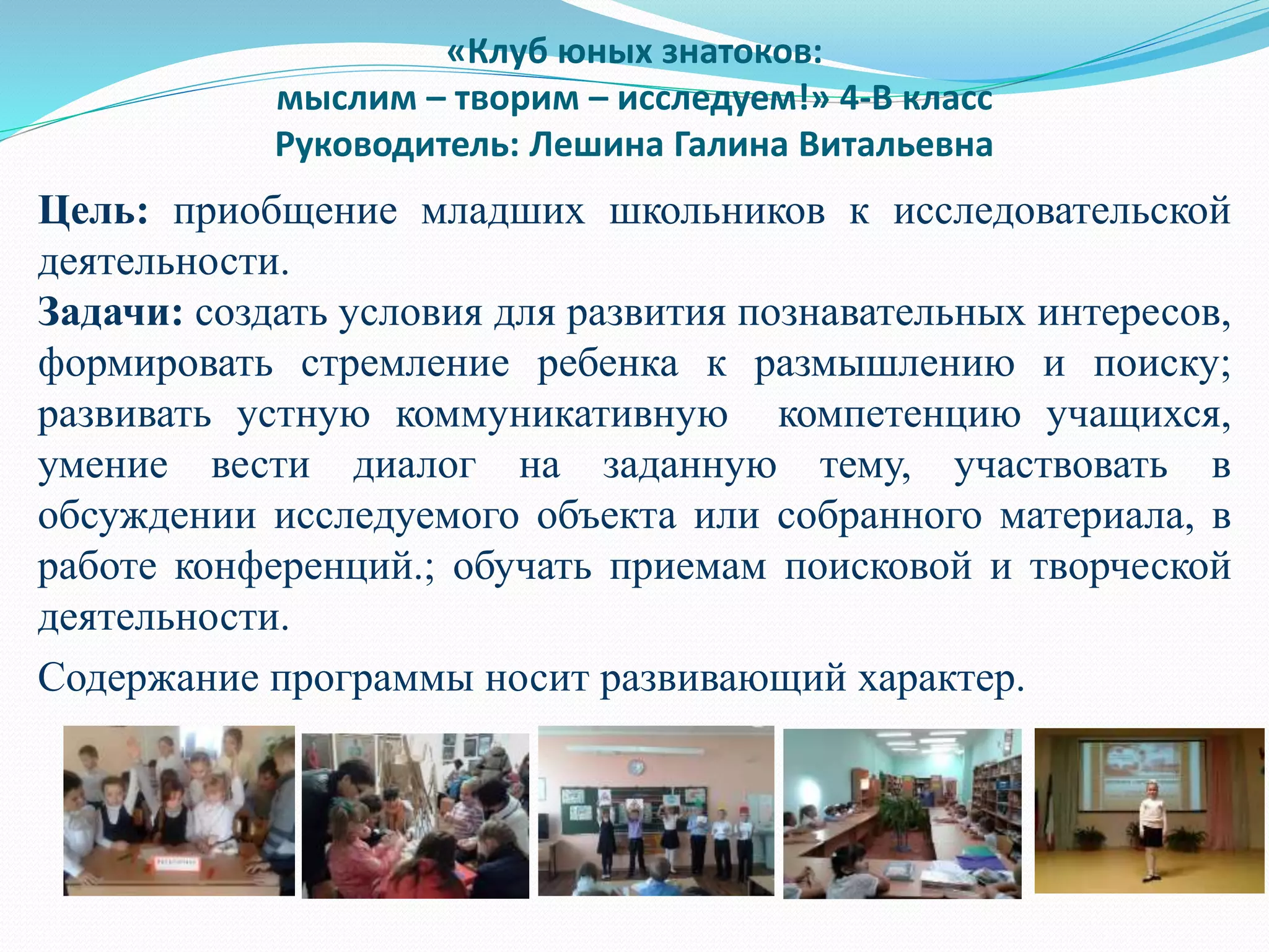 «Клуб юных знатоков:
мыслим – творим – исследуем!» 4-В класс
Руководитель: Лешина Галина Витальевна
Цель: приобщение младших школьников к исследовательской
деятельности.
Задачи: создать условия для развития познавательных интересов,
формировать стремление ребенка к размышлению и поиску;
развивать устную коммуникативную компетенцию учащихся,
умение вести диалог на заданную тему, участвовать в
обсуждении исследуемого объекта или собранного материала, в
работе конференций.; обучать приемам поисковой и творческой
деятельности.
Содержание программы носит развивающий характер.
 