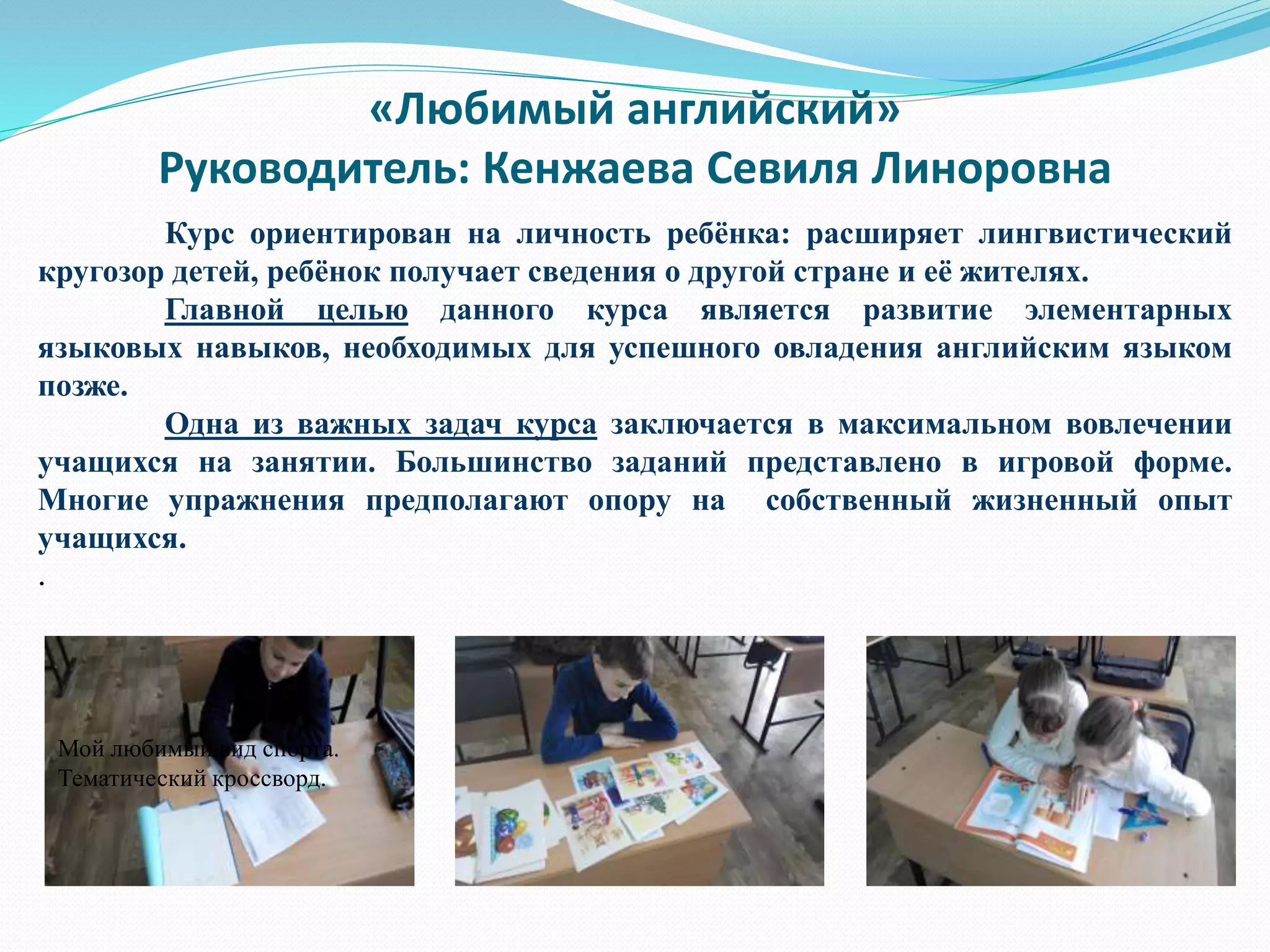 «Любимый английский»
Руководитель: Кенжаева Севиля Линоровна
Курс ориентирован на личность ребёнка: расширяет лингвистический
кругозор детей, ребёнок получает сведения о другой стране и её жителях.
Главной целью данного курса является развитие элементарных
языковых навыков, необходимых для успешного овладения английским языком
позже.
Одна из важных задач курса заключается в максимальном вовлечении
учащихся на занятии. Большинство заданий представлено в игровой форме.
Многие упражнения предполагают опору на собственный жизненный опыт
учащихся.
.
Подготовка к праздникам. Чтение сказки «Золушка» .
Работа с лексикой.
Мой любимый вид спорта.
Тематический кроссворд.
 