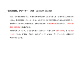 電気掃除機、クリーナー 英語：vacuum cleaner
たたいで掃き出す掃除では、大きなちりを取り除くことができても、小さなほこりは取り除
けない。電気掃除機（クリーナー）は、はたきやほうきで行う掃除よりはるかに効率良く、
家庭内のほこりゃ...