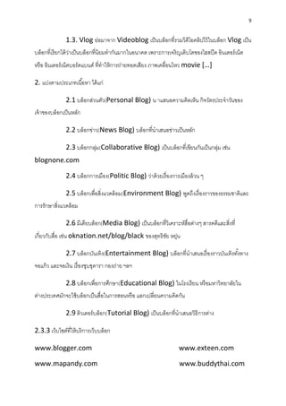 9
1.3. Vlog ย่อมำจำก Videoblog เป็นบล็อกที่รวมวิดีโอคลิปไว้ในบล็อก Vlog เป็น
บล็อกที่เรียกได้ว่ำเป็นบล็อกที่นิยมทำกันมำกในอนำคต เพรำะกำรเจริญเติบโตของไฮสปีด อินเตอร์เน็ต
หรือ อินเตอร์เน็ตบอร์ดแบนด์ ที่ทำให้กำรถ่ำยทอดเสียง ภำพเคลื่อนไหว movie […]
2. แบ่งตำมประเภทเนื้อหำ ได้แก่
2.1 บล็อกส่วนตัว(Personal Blog) น ำแสนอควำมคิดเห็น กิจวัตรประจำวันของ
เจ้ำของบล็อกเป็นหลัก
2.2 บล็อกข่ำว(News Blog) บล็อกที่นำเสนอข่ำวเป็นหลัก
2.3 บล็อกกลุ่ม(Collaborative Blog) เป็นบล็อกที่เขียนกันเป็นกลุ่ม เช่น
blognone.com
2.4 บล็อกกำรเมือง(Politic Blog) ว่ำด้วยเรื่องกำรเมืองล้วน ๆ
2.5 บล็อกเพื่อสิ่งแวดล้อม(Environment Blog) พูดถึงเรื่องรำวของธรรมชำติและ
กำรรักษำสิ่งแวดล้อม
2.6 มีเดียบล็อก(Media Blog) เป็นบล็อกที่วิเครำะห์สื่อต่ำงๆ สำรคดีและสิ่งที่
เกี่ยวกับสื่อ เช่น oknation.net/blog/black ของสุทธิชัย หยุ่น
2.7 บล็อกบันเทิง(Entertainment Blog) บล็อกที่นำเสนอเรื่องรำวบันเทิงทั้งทำง
จอแก้ว และจอเงิน เรื่องซุบซุดำรำ กองถ่ำย ฯลฯ
2.8 บล็อกเพื่อกำรศึกษำ(Educational Blog) ในโรงเรียน หรือมหำวิทยำลัยใน
ต่ำงประเทศมักจะใช้บล็อกเป็นสื่อในกำรสอนหรือ แลกเปลี่ยนควำมคิดกัน
2.9 ติวเตอร์บล็อก(Tutorial Blog) เป็นบล็อกที่นำเสนอวิธีกำรต่ำง
2.3.3 เว็บไซต์ที่ให้บริกำรเว็บบล็อก
www.blogger.com www.exteen.com
www.mapandy.com www.buddythai.com
 