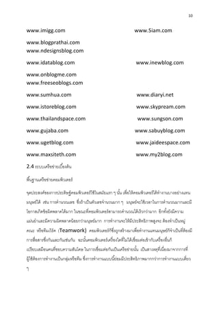 10
www.imigg.com www.5iam.com
www.blogprathai.com
www.ndesignsblog.com
www.idatablog.com www.inewblog.com
www.onblogme.com
www.freeseoblogs.com
www.sumhua.com www.diaryi.net
www.istoreblog.com www.skypream.com
www.thailandspace.com www.sungson.com
www.gujaba.com www.sabuyblog.com
www.ugetblog.com www.jaideespace.com
www.maxsiteth.com www.my2blog.com
2.4 ระบบเครือข่ำยเบื้องต้น
พื้นฐำนเครือข่ำยคอมพิวเตอร์
จุดประสงค์ของกำรประดิษฐ์คอมพิวเตอร์ใช้ในสมัยแรก ๆ นั้น เพื่อให้คอมพิวเตอร์ได้ทำงำนบำงอย่ำงแทน
มนุษย์ได้ เช่น กำรคำนวณเลข ซึ่งถ้ำเป็นตัวเลขจำนวนมำก ๆ มนุษย์จะใช้เวลำในกำรคำนวณมำกและมี
โอกำสเกิดข้อผิดพลำดได้มำก ในขณะที่คอมพิวเตอร์สำมำรถคำนวณได้เร็วกว่ำมำก อีกทั้งยังมีควำม
แม่นยำและมีควำมผิดพลำดน้อยกว่ำมนุษย์มำก กำรทำงำนจะให้มีประสิทธิภำพสูงจะ ต้องทำเป็นหมู่
คณะ หรือทีมเวิร์ค (Teamwork) คอมพิวเตอร์ก็ซึ่งถูกสร้ำงมำเพื่อทำงำนแทนมนุษย์ก็จำเป็นที่ต้องมี
กำรสื่อสำรซึ่งกันและกันเช่นกัน ฉะนั้นคอมพิวเตอร์เครื่องใดที่ไม่ได้เชื่อมต่อเข้ำกับเครื่องอื่นก็
เปรียบเสมือนคนที่ชอบควำมสันโดษ ในกำรเชื่อมต่อกันเป็นเครือข่ำยนั้น เป็นสำเหตุที่เนื่องมำจำกกำรที่
ผู้ใช้ต้องกำรทำงำนเป็นกลุ่มหรือทีม ซึ่งกำรทำงำนแบบนี้ย่อมมีประสิทธิภำพมำกกว่ำกำรทำงำนแบบเดี่ยว
ๆ
 