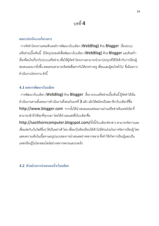 14
บทที่ 4
ผลการดาเนินงานโครงการ
กำรจัดทำโครงงำนคอมพิวเตอร์กำรพัฒนำเว็บบล็อก (WebBlog) ด้วย Blogger เรื่องระบบ
เครือข่ำยเบื้องต้นนี้ มีวัตถุประสงค์เพื่อพัฒนำเว็บบล็อก (WebBlog) ด้วย Blogger และค้นคว้ำ
เรื่องที่สนใจเกี่ยวกับระบบเครือข่ำย เพื่อให้ผู้จัดทำโครงงำนสำมำรถนำมำประยุกต์ใช้ให้เข้ำกับกำรเรียนรู้
ของตนเองมำกยิ่งขึ้น ตลอดจนสำมำรถติดต่อสื่อสำรกันได้ระหว่ำงครู เพื่อนและผู้สนใจทั่วไป ซึ่งมีผลกำร
ดำเนินงำนโครงงำน ดังนี้
4.1 ผลการพัฒนาเว็บบล็อก
กำรพัฒนำเว็บบล็อก (WebBlog) ด้วย Blogger เรื่อง ระบบเครือข่ำยเบื้องต้นนี้ผู้จัดทำได้เริ่ม
ดำเนินงำนตำมขั้นตอนกำรดำเนินงำนที่เสนอในบทที่ 3 แล้ว แล้วได้สมัครเป็นสมำชิกเว็บบล็อกที่ชื่อ
http://www.blogger.com จำกนั้นได้นำเสนอเผยแพร่ผลงำนผ่ำนเครือข่ำยอินเทอร์เน็ต ที่
สำมำรถเข้ำถึงได้ทุกที่ทุกเวลำ โดยได้นำเผยแพร่ที่เว็บบล็อกชื่อ
http://sasithorncomputer.blogspot.com/ทั้งนี้เว็บบล็อกดังกล่ำว สำมำรถจัดกำรและ
เชื่อมต่อกับเว็บไซต์อื่นๆ ได้เป็นอย่ำงดี โดย เพื่อนๆในห้องเรียนได้เข้ำไปมีส่วนร่วมในกำรจัดกำรเรียนรู้ โดย
แสดงควำมเห็นในเนื้อหำและรูปแบบของกำรนำเสนออย่ำงหลำกหลำย ซึ่งทำให้เกิดกำรเรียนรู้และเป็น
แหล่งเรียนรู้ในโลกออนไลน์อย่ำงหลำกหลำยและรวดเร็ว
4.2 ตัวอย่างการนาเสนอหน้าเว็บบล็อก
 