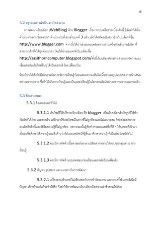16
5.2 สรุปผลการดาเนินงานโครงงาน
กำรพัฒนำเว็บบล็อก (WebBlog) ด้วย Blogger เรื่อง ระบบเครือข่ำยเบื้องต้นนี้ผู้จัดทำได้เริ่ม
ดำเนินงำนตำมขั้นตอนกำรดำเนินงำนที่เสนอในบทที่ 3 แล้ว แล้วได้สมัครเป็นสมำชิกเว็บบล็อกที่ชื่อ
http://www.blogger.com จำกนั้นได้นำเสนอเผยแพร่ผลงำนผ่ำนเครือข่ำยอินเทอร์เน็ต ที่
สำมำรถเข้ำถึงได้ทุกที่ทุกเวลำ โดยได้นำเผยแพร่ที่เว็บบล็อกชื่อ
http://sasithorncomputer.blogspot.com/ทั้งนี้เว็บบล็อกดังกล่ำว สำมำรถจัดกำรและ
เชื่อมต่อกับเว็บไซต์อื่นๆ ได้เป็นอย่ำงดี โดย เพื่อนๆใน
ห้องเรียนได้เข้ำไปมีส่วนร่วมในกำรจัดกำรเรียนรู้ โดยแสดงควำมเห็นในเนื้อหำและรูปแบบของกำรนำเสนอ
อย่ำงหลำกหลำย ซึ่งทำให้เกิดกำรเรียนรู้และเป็นแหล่งเรียนรู้ในโลกออนไลน์อย่ำงหลำกหลำยและรวดเร็ว
5.3 ข้อเสนอแนะ
5.3.1 ข้อเสนอแนะทั่วไป
5.3.1.1 เว็บไซต์ที่ให้บริกำรเว็บบล็อก คือ blogger เป็นเว็บบล็อกสำเร็จรูปที่ใช้ทำ
เว็บไซต์ได้ง่ำย และรวดเร็ว แต่ถ้ำเรำใช้ประโยชน์ในทำงที่ไม่ถูกต้องและไม่เหมำะสม ก็จะส่งผลต่อกำร
ละเมิดลิขสิทธิ์และได้รับควำมรู้ที่ไม่ถูกต้อง เพรำะฉะนั้นผู้จัดทำควรเผยแพร่สิ่งที่ดี ๆ ให้บุคคลที่เข้ำมำ
เยี่ยมหรือศึกษำได้ควำมรู้และสิ่งดี ๆ นำไปเผยแพร่ต่อให้ผู้อื่นมำศึกษำควำมรู้ ที่เป็นประโยชน์ต่อไป
5.3.1.2 ควรมีกำรจัดทำเนื้อหำของโครงงำนให้หลำกหลำยให้ครบทุกกลุ่มสำระ กำร
เรียนรู้
5.3.1.3 ควรมีกำรจัดทำแบบทดสอบก่อนเรียนและหลังเรียนเพิ่มเติม
5.3.2 ปัญหำ อุปสรรค และแนวทำงในกำรพัฒนำ
5.3.2.1 เครื่องคอมพิวเตอร์ไม่เพียงพอกับกำรทำโครงงำน และบำงครั้งอินเทอร์เน็ตมี
ปัญหำ เข้ำพร้อมกันก็จะทำให้ช้ำ จึงทำให้กำรพัฒนำเว็บบล็อกเกิดควำมล่ำช้ำตำมไปด้วย
 