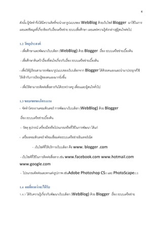 4
ดังนั้น ผู้จัดทำจึงได้มีควำมคิดที่จะนำเอำรูปแบบของ WebBlog ด้วยเว็บไซต์ Blogger มำใช้ในกำร
เผยแพร่ข้อมูลที่เกี่ยวข้องกับเรื่องเครือข่ำย ระบบเพื่อศึกษำ เผยแพร่ควำมรู้ดังกล่ำวสู่ผู้สนใจต่อไป
1.2 วัตถุประสงค์
- เพื่อศึกษำและพัฒนำเว็บบล็อก (WebBlog) ด้วย Blogger เรื่อง ระบบเครือข่ำยเบื้องต้น
- เพื่อศึกษำค้นคว้ำเรื่องที่สนใจเกี่ยวกับเรื่อง ระบบเครือข่ำยเบื้องต้น
- เพื่อให้ผู้เรียนสำมำรถพัฒนำรูปแบบของเว็บบล็อกจำก Blogger ได้ด้วยตนเองและนำมำประยุกต์ใช้
ให้เข้ำกับกำรเรียนรู้ของตนเองมำกยิ่งขึ้น
- เพื่อให้สำมำรถติดต่อสื่อสำรกันได้ระหว่ำงครู เพื่อนและผู้สนใจทั่วไป
1.3 ขอบเขตของโครงงาน
- จัดทำโครงงำนคอมพิวเตอร์ กำรพัฒนำเว็บบล็อก (WebBlog) ด้วย Blogger
เรื่อง ระบบเครือข่ำยเบื้องต้น
- วัสดุ อุปกรณ์ เครื่องมือหรือโปรแกรมหรือที่ใช้ในกำรพัฒนำ ได้แก่
- เครื่องคอมพิวเตอร์ พร้อมเชื่อมต่อระบบเครือข่ำยอินเทอร์เน็ต
- เว็บไซต์ที่ให้บริกำรเว็บบล็อก คือ www. blogger .com
- เว็บไซต์ที่ใช้ในกำรติดต่อสื่อสำร เช่น www.facebook.com www.hotmail.com
www.google.com
- โปรแกรมตัดต่อและตกแต่งรูปภำพ เช่นAdobe Photoshop CS3 และ PhotoScape2.0
1.4 ผลที่คาดว่าจะได้รับ
1.4.1 ได้รับควำมรู้เกี่ยวกับพัฒนำเว็บบล็อก (WebBlog) ด้วย Blogger เรื่อง ระบบเครือข่ำย
 
