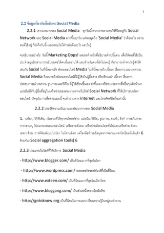 7
2.2 ข้อมูลเกี่ยวกับสื่อสังคม Social Media
2.2.1 ควำมหมำยของ Social Media ทุกวันนี้พวกเรำหลำยคนใช้ชีวิตอยู่กับ Social
Network และ Social Media มำกขึ้นทุกวัน แต่พอพูดถึง ‘Social Media’ ว่ำคืออะไร หลำย
คนที่ใช้อยู่ ก็ยังถึงกับอึ้ง และตอบไม่ได้ว่ำมันคืออะไร และไม่รู้
จะอธิบำยอย่ำงไร วันนี้Marketing Oops! เลยขอทำหน้ำที่อธิบำยคำๆ นี้แทน เพื่อให้คนที่ใช้เป็น
ประจำอยู่แล้วสำมำรถอธิบำยต่อให้คนอื่นทรำบได้ และสำหรับคนที่ยังไม่เคยรู้ ก็สำมำรถทำควำมรู้จักได้
เช่นกัน Social ในที่นี้หมำยถึง สังคมออนไลน์ Media ในที่นี้หมำยถึง เนื้อหำ เรื่องรำว และบทควำม
Social Media จึงหมำยถึงสังคมออนไลน์ที่มีผู้ใช้เป็นผู้สื่อสำร หรือเขียนเล่ำ เนื้อหำ เรื่องรำว
ประสบกำรณ์ บทควำม รูปภำพ และวิดีโอ ที่ผู้ใช้เขียนขึ้นเอง ทำขึ้นเอง หรือพบเจอจำกสื่ออื่นๆ แล้วนำมำ
แบ่งปันให้กับผู้อื่นที่อยู่ในเครือข่ำยของตน ผ่ำนทำงเว็บไซต์ Social Network ที่ให้บริกำรบนโลก
ออนไลน์ ปัจจุบัน กำรสื่อสำรแบบนี้จะทำผ่ำนทำง Internet และโทรศัพท์มือถือเท่ำนั้น
2.2.2 ประวัติควำมเป็นมำและพัฒนำกำรของ Social Media
1. บล็อก, วิกิพีเดีย, เว็บรวมที่ให้ทุกคนโพสต์ข่ำว แบ่งปัน: วิดีโอ, รูปภำพ, ดนตรี, ลิงก์ กำรอภิปรำย:
กำรเสวนำ, โปรแกรมสนทนำออนไลน์ เครือข่ำยสังคม: เครือข่ำยสังคมโดยทั่วไปและเครือข่ำย สังคม
เฉพำะด้ำน กำรตีพิมพ์แบบไมโคร: ไมโครบล็อก เครื่องมือที่รวมข้อมูลจำกหลำยแหล่งโซเชียลมีเดียเข้ำ 6
ด้วยกัน (Social aggregation tools) 6
2.2.3 ประเภทเว็บไซต์ที่ให้บริกำร Social Media
- http://www.blogger.com/ เป็นที่นิยมมำกที่สุดในโลก
- http://www.wordpress.com/ อเพนซอร์สซอฟต์แวร์ที่เป็นที่นิยม
- http://www.exteen.com/ เป็นที่นิยมมำกที่สุดในเมืองไทย
- http://www.bloggang.com/ เป็นส่วนหนึ่งของเว็บพันทิพ
- http://gotoknow.org เป็นที่นิยมในกำรแลกเปลี่ยนควำมรู้ในหมู่คนทำงำน
 