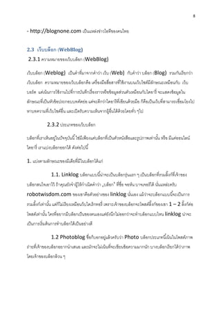 8
- http://blognone.com เป็นแหล่งข่ำวไอทีของคนไทย
2.3 เว็บบล็อก (WebBlog)
2.3.1 ควำมหมำยของเว็บบล็อก (WebBlog)
เว็บบล็อก (Weblog) เป็นคำที่มำจำกคำว่ำ เว็บ (Web) กับคำว่ำ บล็อก (Blog) รวมกันเรียกว่ำ
เว็บบล็อก ควำมหมำยของเว็บบล็อกคือ เครื่องมือสื่อสำรที่ใช้งำนบนเว็บไซต์มีลักษณะเหมือนกับ เว็บ
บอร์ด แต่เน้นกำรใช้งำนไปที่กำรบันทึกเรื่องรำวหรือข้อมูลส่วนตัวเหมือนกับไดอำรี่ จะแสดงข้อมูลใน
ลักษณะที่เป็นหัวข้อประกอบบทคัดย่อ แต่จะดีกว่ำไดอำรีที่เขียนด้วยมือ ก็คือเป็นเว็บที่สำมำรถเชื่อมโยงไป
หำบทควำมที่เว็บไซด์อื่น และเปิดรับควำมเห็นจำกผู้อื่นได้ด้วยโดยทั่ว ๆไป
2.3.2 ประเภทของเว็บบล็อก
บล็อกที่เรำเห็นอยู่ในปัจจุบันนี้ใช่มีเพียงแค่บล็อกที่เป็นตัวหนังสือและรูปภำพเท่ำนั้น หรือ มีแค่ออนไลน์
ไดอำรี่ เรำแบ่งบล็อกออกได้ ดังต่อไปนี้
1. แบ่งตำมลักษณะของมีเดียที่มีในบล็อกได้แก่
1.1. Linklog บล็อกแบบนี้น่ำจะเป็นบล็อกรุ่นแรก ๆ เป็นบล็อกที่รวมลิ๊งก์ที่เจ้ำของ
บล็อกสนใจเอำไว้ ถ้ำคุณยังจำผู้ให้กำเนิดคำว่ำ ‚บล็อก‛ ที่ชื่อ จอห์น บำจเจอร์ได้ นั่นแหล่ะครับ
robotwisdom.com ของเขำคือตัวอย่ำงของ linklog นั่นเอง แม้ว่ำจะบล็อกแบบนี้จะเป็นกำร
รวมลิ๊งก์เท่ำนั้น แต่ก็ไม่เรียงเหมือนว็บไดเร็กทอรี่ เพรำะเจ้ำของบล็อกจะโพสต์ลิ๊งก์ของเขำ 1 – 2 ลิ๊งก์ต่อ
โพสต์เท่ำนั้น ใครที่อยำกมีบล็อกเป็นของตนเองแต่ยังนึกไม่ออกว่ำจะทำบล็อกแบบไหน linklog น่ำจะ
เป็นกำรเริ่มต้นกำรทำบล็อกได้เป็นอย่ำงดี
1.2 Photoblog ชื่อก็บอกอยู่แล้วครับว่ำ Photo บล็อกประเภทนี้เน้นในโพสต์ภำพ
ถ่ำยที่เจ้ำของบล็อกอยำกนำเสนอ และมักจะไม่เน้นที่จะเขียนข้อควำมมำกนัก บำงบล็อกเรียกได้ว่ำภำพ
โดยเจ้ำของบล็อกล้วน ๆ
 