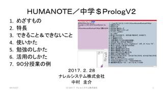 ＨＵＭＡＮＯＴＥ／中学＄ＰｒｏｌｏｇＶ２
1. めざすもの
2. 特長
3. できること＆できないこと
4. 使いかた
5. 勉強のしかた
6. 活用のしかた
7. ９０分授業の例
２０１７．２．２８
ナレルシステム株式会社
中村 圭介
2017/2/27 （Ｃ）２０１７ ナレルシステム株式会社 1
 