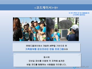 <코드체이서>란?
㈜헤드플레이에서 개발한 APP을 기반으로 한
가족참여형 온오프라인 연동 프로그램이며
동시에
모바일 장비를 이용해 각 지역에 숨겨진
비밀 코드를 탐험하는 사람들을 의미합니다.
※ 한국 특허 제 10-1388426 호
(국제특허 출원중)
 