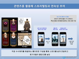 콘텐츠를 활용해 스토리텔링과 연속성 부여
Ex) 코드체이서 대회 :
만화 속 캐릭터들이 각 단계마다
핵심내용과 힌트를 제공하는 프로그램 구성
직접 수수께끼를 해결하는 흥미로운 구성을 통해 스토리를 쉽게 전달하고
참가자들의 몰입도를 높임
APP 내의 콘텐츠로
목적지 힌트 제공
촬영 후
정답 판정
장소 이
동
정답일 경우
새로운 힌트 제공
다음 미션
장소로
이동
천안 금광 거랑꾼직산군수 유병
응
 