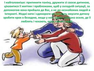 І найголовніше: припинити паніку, дружити зі своєю дитиною,
цікавитися її життям і проблемами, щоб у складній ситуації, за
допомогою вона прийшла до Вас, а не до незнайомих людей в
Інтернеті. Жодні кити і єдинороги не зможуть змусити дитину
зробити крок в безодню, якщо у неї є друзі, затишна оселя, де її
люблять і чекають, якісь плани і надії.
 