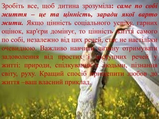 Зробіть все, щоб дитина зрозуміла: саме по собі
життя – це та цінність, заради якої варто
жити. Якщо цінність соціального успіху, гарних
оцінок, кар'єри домінує, то цінність життя самого
по собі, незалежно від цих речей, стає не настільки
очевидною. Важливо навчити дитину отримувати
задоволення від простих і доступних речей у
житті: природи, спілкування з людьми, пізнання
світу, руху. Кращий спосіб прищепити любов до
життя –ваш власний приклад.
 
