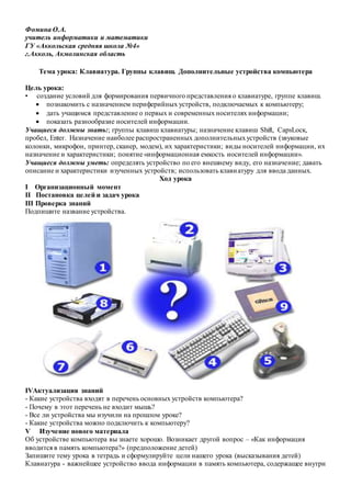 Фомина О.А.
учитель информатики и математики
ГУ «Аккольская средняя школа №4»
г.Акколь, Акмолинская область
Тема урока: Клавиатура. Группы клавиш. Дополнительные устройства компьютера
Цель урока:
• создание условий для формирования первичного представления о клавиатуре, группе клавиш.
 познакомить с назначением периферийных устройств, подключаемых к компьютеру;
 дать учащимся представление о первых и современных носителях информации;
 показать разнообразие носителей информации.
Учащиеся должны знать:; группы клавиш клавиатуры; назначение клавиш Shift, СарsLоск,
пробел, Еntег. Назначение наиболее распространенных дополнительныхустройств (звуковые
колонки, микрофон, принтер, сканер, модем), их характеристики; виды носителей информации, их
назначение и характеристики; понятие «информационная емкость носителей информации».
Учащиеся должны уметь: определять устройство по его внешнему виду, его назначение; давать
описание и характеристики изученных устройств; использовать клавиатуру для ввода данных.
Ход урока
I Организационный момент
II Постановка целей и задач урока
III Проверка знаний
Подпишите название устройства.
IVАктуализация знаний
- Какие устройства входят в перечень основных устройств компьютера?
- Почему в этот перечень не входит мышь?
- Все ли устройства мы изучили на прошлом уроке?
- Какие устройства можно подключить к компьютеру?
V Изучение нового материала
Об устройстве компьютера вы знаете хорошо. Возникает другой вопрос – «Как информация
вводится в память компьютера?» (предположение детей)
Запишите тему урока в тетрадь и сформулируйте цели нашего урока (высказывания детей)
Клавиатура - важнейшее устройство ввода информации в память компьютера, содержащее внутри
 