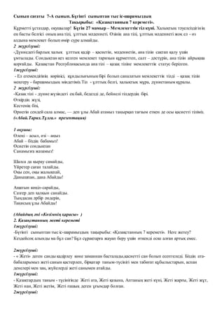 Сынып сағаты 7-А сынып. Бүгінгі сыныптан тыс іс-шарамыздың
Тақырыбы: «Қазақстанның 7 кереметі».
Құрметті ұстаздар, оқушылар! Бүгін 27 мамыр – Мемлекеттік тіл күні. Халықтың тәуелсіздігінің
ең басты белгісі оның ана тілі, ұлттық мәдениеті. Өзінің ана тілі, ұлттық мәдениеті жоқ ел - өз
алдына мемлекет болып өмір сүре алмайды.
2 жүргізуші:
-Дүниедегі барлық халық ұлттық қадір – қасиетін, мәдениетін, ана тілін сақтап қалу үшін
ұмтылады. Сондықтан кез келген мемлекет тарихын құрметтеп, салт – дәстүрін, ана тілін айрықша
қорғайды. Қазақстан Республикасында ана тілі – қазақ тіліне мемлекеттік статус берілген.
1жүргізуші:
- Ел егемендігінің көрінісі, құндылығының бірі болып саналатын мемлекеттік тілді – қазақ тілін
меңгеру - баршамыздың міндетіміз.Тіл - ұлттық белгі, халықтық мұра, дүниетаным құралы.
2 жүргізуші:
-Қазақ тілі - дүние жүзіндегі ең бай, беделді де, бейнелі тілдердің бірі.
Өткірдің жүзі,
Кестенің бізі,
Өрнегін сендей сала алмас, — деп ұлы Абай атамыз таңырқап тағзым еткен де осы қасиетті тіліміз.
(«Абай.Тарих.Тұлға.» презентация)
1 оқушы:
Өлеңі – асыл, өзі – аңыз
Абай – біздің бабамыз!
Өсиетін сондықтан
Санамызға жазамыз!
Шалса да қырау самайды,
Үйретер саған талайды.
Оқы сен, оқы жалықпай,
Данышпан, дана Абайды!
Ашатын көңіл-сарайды,
Сазгер деп халқын санайды.
Тыңдасаң әрбір әндерін,
Таңисың ұлы Абайды!
(Абайдың әні «Көзімнің қарасы» )
2. Қазақстанның жеті кереметі
1жүргізуші:
-Бүгінгі сыныптан тыс іс-шарамыздың тақырыбы: «Қазақстанның 7 кереметі». Неге жетеу?
Кездейсоқ алынды ма бұл сан? Бұл сұрақтарға жауап беру үшін өткенді еске алған артық емес.
2жүргізуші:
- « Жеті» деген санды қадірлеу көне заманнан басталады,қасиетті сан болып есептеледі. Біздің ата-
бабаларымыз жеті санын қастерлеп, бірқатар таным-түсінігі мен табиғат құбылыстарын, аспан
денелері мен заң, жүйелерді жеті санымен атайды.
1жүргізуші:
- Қазақтардың таным - түсінігінде Жеті ата, Жеті қазына, Аптаның жеті күні, Жеті жарғы, Жеті жұт,
Жеті нан, Жеті жетім, Жеті ғашық деген ұғымдар болған.
2жүргізуші:
 