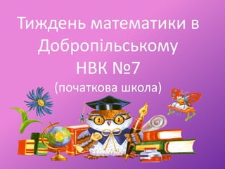 Тиждень математики в
Добропільському
НВК №7
(початкова школа)
 