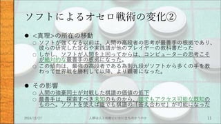 ソフトによるオセロ戦術の変化②
 <真理>の所在の移動
○ ソフトが強くなる以前は、人間の高段者の思考が最善手の根拠であり、
彼らの研究した定石や実践譜が他のプレイヤーの教科書だった
○ しかし、ソフトが人間を上回ってからは、コンピューターの思考こそ
が絶対的な最善手の根拠になった。
○ この傾向は、最強の高段者である為則九段がソフトから多くの手を教
わって世界戦を勝利して以降、より顕著になった。
 その影響
○ 人間の強豪同士が対戦した棋譜の価値の低下
○ 最善手は、探索すべき未知のものから、誰でもアクセス可能な既知の
ものへ。ソフトを使えば誰でも棋譜の「答え合わせ」が可能になった
2016/11/27 人類は人工知能にいかに立ち向かうのか 11
 