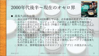 2000年代後半～現在のオセロ界
 高梨九段の出現
○ 過去10年で世界戦を4回制覇している、近年最強の天才プレイヤー。
○ おそらく日本初の、コンピューターの研究による緻密な序盤知識と、
あらゆる変化に対応する自力（中盤力＋終盤力）を持ったオンライン
オセロ出身のプレイヤー。
○ 高梨九段の出現以降、インターネット出身のプレイヤー全体のレベル
が飛躍的に向上し、同様の傾向を持ったプレイヤーが次々と生まれる。
○ 高梨九段を旗手とした新世代のオンラインオセロ出身のプレイヤーた
ちは、旧世代のオンラインオセロ出身のプレイヤー（暗記オセラー）
たちが為しえなかった、ソフトをあまり使用しないベテラン高段者た
ちの打倒を果たしてゆくことになる。
○ 背景には、携帯電話端末のオセロソフト（アプリ）の普及があった。
2016/11/27 人類は人工知能にいかに立ち向かうのか 12
 