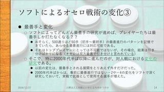ソフトによるオセロ戦術の変化③
 最善手と変化
○ ソフトによってどんどん最善手の研究が進めば、プレイヤーたちは最
善手しか打たなくなる？？
 おそらく、500通りほど60手（初手～最終手）の最善進行のパターンを記憶で
きていたら、あらゆる最善進行には対応可能である。
 それはトッププレイヤーにとっては不可能ではないが、その場合、結果は引き
分けばかりになる（オセロは双方最善で引き分けと言われている）
○ そこで、特に2000年代半ば以降に進んだのが、対人戦における変化の
研究である。
 以前の変化は、最善手とされる展開をとりあえず外すだけだった。
 2000年代半ばからは、事前に最善進行ではない－2や－4の変化をソフトで深く
研究しておいて、実戦で武器として使用する選手が増えた。
2016/11/27 人類は人工知能にいかに立ち向かうのか 14
 
